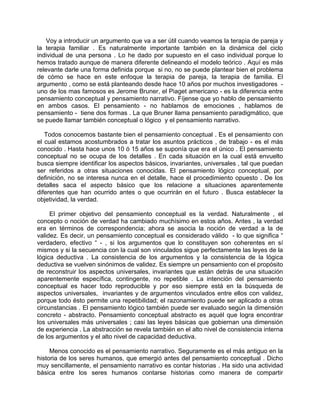 Voy a introducir un argumento que va a ser útil cuando veamos la terapia de pareja y
la terapia familiar . Es naturalmente importante también en la dinámica del ciclo
individual de una persona . Lo he dado por supuesto en el caso individual porque lo
hemos tratado aunque de manera diferente delineando el modelo teórico . Aquí es más
relevante darle una forma definida porque si no, no se puede plantear bien el problema
de cómo se hace en este enfoque la terapia de pareja, la terapia de familia. El
argumento , como se está planteando desde hace 10 años por muchos investigadores -
uno de los mas famosos es Jerome Bruner, el Piaget americano - es la diferencia entre
pensamiento conceptual y pensamiento narrativo. Fíjense que yo hablo de pensamiento
en ambos casos. El pensamiento - no hablamos de emociones , hablamos de
pensamiento - tiene dos formas . La que Bruner llama pensamiento paradigmático, que
se puede llamar también conceptual o lógico y el pensamiento narrativo.

   Todos conocemos bastante bien el pensamiento conceptual . Es el pensamiento con
el cual estamos acostumbrados a tratar los asuntos prácticos , de trabajo - es el más
conocido . Hasta hace unos 10 ó 15 años se suponía que era el único . El pensamiento
conceptual no se ocupa de los detalles . En cada situación en la cual está envuelto
busca siempre identificar los aspectos básicos, invariantes, universales , tal que puedan
ser referidos a otras situaciones conocidas. El pensamiento lógico conceptual, por
definición, no se interesa nunca en el detalle, hace el procedimiento opuesto . De los
detalles saca el aspecto básico que los relacione a situaciones aparentemente
diferentes que han ocurrido antes o que ocurrirán en el futuro . Busca establecer la
objetividad, la verdad.

     El primer objetivo del pensamiento conceptual es la verdad. Naturalmente , el
concepto o noción de verdad ha cambiado muchísimo en estos años. Antes , la verdad
era en términos de correspondencia; ahora se asocia la noción de verdad a la de
validez. Es decir, un pensamiento conceptual es considerado válido - lo que significa “
verdadero, efectivo “ - , si los argumentos que lo constituyen son coherentes en sí
mismos y si la secuencia con la cual son vinculados sigue perfectamente las leyes de la
lógica deductiva . La consistencia de los argumentos y la consistencia de la lógica
deductiva se vuelven sinónimos de validez. Es siempre un pensamiento con el propósito
de reconstruir los aspectos universales, invariantes que están detrás de una situación
aparentemente específica, contingente, no repetible . La intención del pensamiento
conceptual es hacer todo reproducible y por eso siempre está en la búsqueda de
aspectos universales, invariantes y de argumentos vinculados entre ellos con validez,
porque todo ésto permite una repetibilidad; el razonamiento puede ser aplicado a otras
circunstancias . El pensamiento lógico también puede ser evaluado según la dimensión
concreto - abstracto. Pensamiento conceptual abstracto es aquél que logra encontrar
los universales más universales ; casi las leyes básicas que gobiernan una dimensión
de experiencia . La abstracción se revela también en el alto nivel de consistencia interna
de los argumentos y el alto nivel de capacidad deductiva.

     Menos conocido es el pensamiento narrativo. Seguramente es el más antiguo en la
historia de los seres humanos, que emergió antes del pensamiento conceptual . Dicho
muy sencillamente, el pensamiento narrativo es contar historias . Ha sido una actividad
básica entre los seres humanos contarse historias como manera de compartir
 