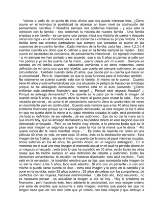 Vamos a verlo de un punto de vista clínico que nos puede interesar más. ¿Cómo
ocurre en el individuo la posibilidad de alcanzar un buen nivel de abstracción del
pensamiento narrativo ? Nosotros siempre nos contamos historias - y aquí esta la
conexión con la familia - nos contamos la historia de nuestra familia . Una familia
empieza a ser familia - se compone una pareja, inicia una historia de pareja y después
nacen los hijos - en el momento en el cual comienza a contarse su propia historia .Toda
familia tiene sus eventos particulares que siempre son contados de nuevo en las
ocasiones de encuentro familiar . Cada miembro de la familia, cada hijo , tiene 1,2,3 ó 4
eventos cuando era chico que lo definen y que en la familia siempre se repiten . Esto
ocurre sin necesidad de conciencia, de pensamiento intencional . Un ejemplo inventado
- a mí siempre me han contado y me acuerdo que a los 5 años cruzamos la calle con
mis padres y yo no les quería dar la mano , quería cruzar por mi cuenta . Siempre se
contaba en mi familia cuando estábamos comiendo o en otros momentos, como
definición de mí como uno que era rebelde, que quería ser siempre autónomo, en cada
circunstancia . También cuando tenía 20 años, que decide por su cuenta qué hacer en
la universidad . Pero lo importante es que la cosa funciona para el individuo también .
No solamente se cuenta cuando está con la familia, él mismo se lo cuenta . Cuando
tiene 40 años y está enfrentándose con una situación de peligro de fracaso en el trabajo
porque se ha arriesgado demasiado, mientras está en el auto pensando “¿Cómo
enfrentar este problema financiero que tengo? ¿ Porqué este negocio fracasó? ¿
Porqué se arriesgó demasiado? “. De repente se le pasa por la mente la imagen de
cuando tenía 5 años y no quería darle la mano al padre para cruzar la calle . Eso no
necesita pensarse , es como si el pensamiento narrativo diera la oportunidad de verse
en movimiento pero en continuidad . Cuando este hombre que a los 40 años tiene este
problema financiero porque se ha arriesgado demasiado, ve esta imagen de los 5 años
en que no quería darle la mano a su papá mientras cruzaba la calle, está poniendo al
día toda su definición de ser rebelde , de ser autónomo . Eso de no dar la mano es lo
que ocurre hoy, que se arriesgó demasiado y ha perdido dinero en este negocio que era
demasiado arriesgado . Pero es un hecho muy simple, a la persona basta que se le
pase esta imagen un segundo o que le pase la voz de la mamá que le decía “ -No
quiere nunca dar la mano mientras cruza - ” . Es como de repente ver como en una
película 40 años de vida, en este caso 35 años, ésta es la abstracción narrativa . Esta
imagen de los 5 años , que es el inicio, no quería dar la mano al papá mientras cruzaba,
ahora estamos en los 40 años, ha perdido dinero en un negocio arriesgado . En el
momento en el cual une esta imagen al momento actual en el cual ha perdido dinero en
un negocio arriesgado , está todo lo que ha sucedido en 35 años, están todas las otras
cosas que ha hecho siempre en esa definición de rebelde y autónomo. Están las
decisiones universitarias, la decisión de haberse divorciado, todo está no-dicho . Todo
está en la sensación , la tonalidad emotiva que se liga, que acompaña esta imagen de
no dar la mano a los 5 años, todo está adentro . Si uno con un paciente - o con uno
mismo si puede darse cuenta de ésto - toma esta imagen y la pone en la pantalla y la
pone en la moviola, están 35 años adentro ; 35 años de peleas con los compañeros, de
conflictos con las mujeres, fracasos matrimoniales . Está todo ahí, todo resumido , no
es necesario pensar , es actualizar la imagen al día de hoy . Hoy el problema es
financiero , pero haciendo ésto, llevo adelante la continuidad, con esta imagen ordeno
una serie de eventos que subsumo a esta imagen, eventos que puede ser que no
tengan nada que ver con ésto pero que yo ordeno con esta imagen y que atribuyo a
 