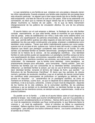Lo que caracteriza a una familia es que empieza con una pareja y después vienen
los niños naturalmente. Cuando empieza una familia cada miembro de una pareja tiene
esta situación particular : es alguien que si bien sigue siendo hijo de su familia original ,
está empezando una fase de vida en la cual va a ser padre . Esta no es solamente una
connotación, es decir que su manera de seguir siendo hijo de su familia original va a
afectar muchísimo su manera de ser padre . Es lo que se llama transmisión
intergeneracional de los patterns de vinculación afectiva. Es uno de los primeros
problemas.

    El asunto básico con el cual empezar a delinear la fisiología de una vida familiar
consiste esencialmente en que cada familia, desde el momento en que empieza la
vida de pareja, antes de establecerse con niños y todo ésto como sistema tiene una
identidad, una coparticipación de patrones emocionales, de convicciones, objetivos de
vida , que permite definir quiénes son ellos respecto al resto del mundo. Esto es lo que
establecen los dos que están construyendo una pareja, empiezan a establecerse como
identidad, como sistema . Tienen que definir implícitamente quienes son como pareja,
quienes son el uno para el otro, quienes son hacia el resto del mundo y cuales son los
objetivos que tienen que perseguir cumpliendo este camino en el mundo. En este
sentido una identidad familiar es también denominada paradigma familiar, tomando el
nombre de la historia de la ciencia , de los paradigmas científicos . Una identidad
familiar en este sentido puede ser equiparada a un paradigma científico porque se torna
una coparticipación de ideas, convicciones, supuestos sobre el mundo , sobre sí mismo
, que permite a los miembros coordinar sus acciones, sus interacciones, mantener una
continuidad . Es interesante que la familia como identidad , como paradigma , es
prácticamente siempre poco articulada , poco consciente . Parece extraño , pero son
rarísimas las familias que son conscientes de su identidad familiar, conscientes en
reflexionar. La identidad familiar la actúan, por eso se usa él término paradigma para
decir identidad familiar, tomando él término del trabajo de Kuhn, que escribió “ La
Estructura de las Revoluciones Científicas”. El decía que hay períodos de ciencia
normal y períodos de revolución científica y que en el período de ciencia normal todos
los científicos están preocupados de profundizar un paradigma ya definido, de no
ponerlo en discusión . Lo característico de un paradigma científico, de cómo se
mantiene en el tiempo, cuanto dura , es que no depende de la calidad específica de los
científicos, ni de si es bueno, coherente , si tiene un buen nivel de integración ; depende
de los hechos de la vida cotidiana, de la comunidad científica, de las prácticas
cotidianas y así es también en la identidad familiar. La identidad familiar es algo que
casi ninguno de los miembros conoce, es siempre actuada , experienciada , vivida en la
práctica cotidiana.

    Es posible ver en la familia - y éste es el asunto básico sobre el cual después se
plantea la terapia - dos niveles que ocurren simultáneamente , que son muy parecidos a
los que ocurren simultáneamente en el individuo . Hemos dicho que en el individuo hay
un nivel de experiencia inmediata que fluye continuamente, lo que Maturana llama la
vivencia y un nivel de explicación : cómo el individuo se refiere su experiencia
inmediata . Refiere significa cómo ajusta , cómo aplana las contradicciones , cómo se “
autoengaña “ para alcanzar una buena coherencia interna , una buena consistencia en
el sentido de sí mismo.
 