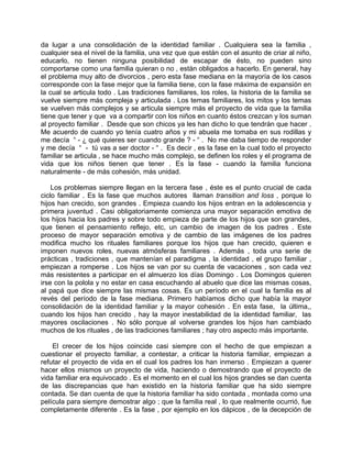 da lugar a una consolidación de la identidad familiar . Cualquiera sea la familia ,
cualquier sea el nivel de la familia, una vez que que están con el asunto de criar al niño,
educarlo, no tienen ninguna posibilidad de escapar de ésto, no pueden sino
comportarse como una familia quieran o no , están obligados a hacerlo. En general, hay
el problema muy alto de divorcios , pero esta fase mediana en la mayoría de los casos
corresponde con la fase mejor que la familia tiene, con la fase máxima de expansión en
la cual se articula todo . Las tradiciones familiares, los roles, la historia de la familia se
vuelve siempre más compleja y articulada . Los temas familiares, los mitos y los temas
se vuelven más complejos y se articula siempre más el proyecto de vida que la familia
tiene que tener y que va a compartir con los niños en cuanto éstos crezcan y los suman
al proyecto familiar . Desde que son chicos ya les han dicho lo que tendrán que hacer .
Me acuerdo de cuando yo tenía cuatro años y mi abuela me tomaba en sus rodillas y
me decía “ - ¿ qué quieres ser cuando grande ? - “ . No me daba tiempo de responder
y me decía “ - tú vas a ser doctor - “ . Es decir , es la fase en la cual todo el proyecto
familiar se articula , se hace mucho más complejo, se definen los roles y el programa de
vida que los niños tienen que tener . Es la fase - cuando la familia funciona
naturalmente - de más cohesión, más unidad.

    Los problemas siempre llegan en la tercera fase , éste es el punto crucial de cada
ciclo familiar . Es la fase que muchos autores llaman transition and loss , porque lo
hijos han crecido, son grandes . Empieza cuando los hijos entran en la adolescencia y
primera juventud . Casi obligatoriamente comienza una mayor separación emotiva de
los hijos hacia los padres y sobre todo empieza de parte de los hijos que son grandes,
que tienen el pensamiento reflejo, etc, un cambio de imagen de los padres . Este
proceso de mayor separación emotiva y de cambio de las imágenes de los padres
modifica mucho los rituales familiares porque los hijos que han crecido, quieren e
imponen nuevos roles, nuevas atmósferas familiares . Además , toda una serie de
prácticas , tradiciones , que mantenían el paradigma , la identidad , el grupo familiar ,
empiezan a romperse . Los hijos se van por su cuenta de vacaciones , son cada vez
más resistentes a participar en el almuerzo los días Domingo . Los Domingos quieren
irse con la polola y no estar en casa escuchando al abuelo que dice las mismas cosas,
al papá que dice siempre las mismas cosas. Es un período en el cual la familia es al
revés del período de la fase mediana. Primero habíamos dicho que había la mayor
consolidación de la identidad familiar y la mayor cohesión . En esta fase, la última,,
cuando los hijos han crecido , hay la mayor inestabilidad de la identidad familiar, las
mayores oscilaciones . No sólo porque al volverse grandes los hijos han cambiado
muchos de los rituales , de las tradiciones familiares ; hay otro aspecto más importante.

    El crecer de los hijos coincide casi siempre con el hecho de que empiezan a
cuestionar el proyecto familiar, a contestar, a criticar la historia familiar, empiezan a
refutar el proyecto de vida en el cual los padres los han inmerso . Empiezan a querer
hacer ellos mismos un proyecto de vida, haciendo o demostrando que el proyecto de
vida familiar era equivocado . Es el momento en el cual los hijos grandes se dan cuenta
de las discrepancias que han existido en la historia familiar que ha sido siempre
contada. Se dan cuenta de que la historia familiar ha sido contada , montada como una
película para siempre demostrar algo ; que la familia real , lo que realmente ocurrió, fue
completamente diferente . Es la fase , por ejemplo en los dápicos , de la decepción de
 
