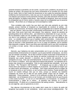 paciente empieza a percibirla o se da cuenta , la pone como problema, de porqué no se
puede ser amigo y de porqué hay que verse únicamente en la consulta con una mesa
de por medio, para no decir todas las situaciones en las cuales los pacientes plantean
problemas de enamoramiento y todo eso que es la expresión de esta ambigüedad. Es
una relación que produce mucha activación emotiva, pero esta activación emotiva no es
parte del objetivo, el objetivo está afuera . Aquí también el terapeuta tiene que controlar
la ambigüedad que él mismo siente y hacerse cargo de la ambigüedad que el paciente
expresa . No es fácil, es un trabajo que no le aconsejaría a nadie .

    Para completar este cuadro hay que decir que toda esta asimetría es aún más
pesada, porque mientras el terapeuta es responsable de construir el setting , de
controlar sus emociones, de hacerse cargo de la ambigüedad de la relación terapéutica
, para ser efectivo tiene que estar comprometido emotivamente en lo que dice , en lo
que hace. Este punto hace todo más pesado. Hoy sabemos desde los estudios de
psicolinguística de los últimos años , qué determina la efectividad de lo que uno dice .
Se ha estudiado cuales son las variables que hacen efectivo lo que uno habla, lo que
uno dice a una audiencia, cuando hay algunos speakers que son mas efectivos que
otros . La variable principal es que el speaker esté comprometido , involucrado en lo
que dice y ésto se expresa en cómo lo dice. Sólo está involucrado con lo que dice para
quien lo escucha y está garantizado que no es un juego de palabras, que el speaker
esté dispuesto a jugarse todo lo que tiene para demostrar que lo que dice corresponde
a la verdad, a lo que piensa . Esto se alcanza sólo estando comprometido con lo que
se dice.

    Atención, aquí hablamos de estar comprometido con lo que uno dice, no de estar
comprometido emotivamente en la relación, que le pasa también al terapeuta , eso tiene
que ser también controlado . No es fácil controlar el estar involucrado emotivamente en
la terapia . Una de las formas mas típicas de sentirse involucrado es el caso de un
terapeuta que puede descubrir o encontrar que la historia del paciente es muy
semejante a la suya . Esto casi automáticamente lo llevaría en cierto momento a hablar
de sí mismo y a explicar , de lo que sabe de la historia del paciente , con ejemplos de su
propia vida, porque la ve semejante . Esto ha sido bastante bien estudiado , es lo que
se llama “ The Therapist´s Self Distortion ” . El terapeuta que se abre y habla de sí
mismo tiene casi siempre un efecto negativo en el paciente . Se modifica la imagen que
se había hecho del terapeuta ; es inevitable . Casi ningún paciente tiene la imagen de
un terapeuta como un ser humano, un ser humano como nosotros. Puede también ésto
ocurrir en nuestro enfoque más que en otros, porque yo siempre soy bastante
cuidadoso de nunca dar la idea de que puedo poseer ningún tipo de verdad , de
objetividad . Pocos pacientes , incluso si no le atribuyen el poder de la verdad , de la
objetividad , ven al terapeuta como un ser humano, por el simple hecho de que él ayuda
a otros seres humanos . Lo ven en un nivel diferente y si el terapeuta no controla su
involucramiento y habla de sí mismo , el paciente casi siempre va a quedar
decepcionado . El efecto es un empeoramiento del setting emotivo . Naturalmente no
es una regla fija , pero en general es un error .

   Hay algunas circunstancias en las cuales decir cosas de sí mismo de parte del
terapeuta, que pueden no ser verdaderas, sirven para actuar estratégicamente . Tal
 