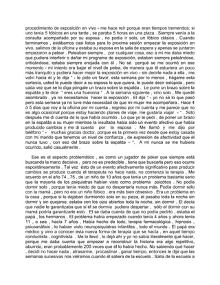 procedimiento de exposición en vivo - me hace reír porque eran tiempos tremendos; si
uno tenía 5 fóbicos en una tarde , se paraba 5 horas en una plaza . Siempre venía a la
consulta acompañado por su esposa , no podía ir solo, un fóbico clásico . Cuando
terminamos , estábamos casi listos para lo proxima sesión empezar la exposición en
vivo, salimos de la oficina y estaba su esposa en la sala de espera y apenas se juntaron
empezaron a pelear . Peleaban siempre , por cualquier cosa, eso a mí me daba miedo
que pudiera interferir o dañar mi programa de exposición, estaban siempre peleándose,
criticándose, estaba siempre enojada con él . No sé porqué se me ocurrió en ese
momento - mi intento era bajar el nivel de pelea, de manera que él estuviera un poco
más tranquilo y pudiera hacer mejor la exposición en vivo - sin decirle nada a ella , me
volví hacia él y le dije “ - le pido un favor, esta semana por lo menos , hágame esta
cortesía, usted le puede decir a su esposa lo que quiera, le puede decir estúpida , pero
cada vez que se lo diga póngale un brazo sobre la espalda . Le pone un brazo sobre la
espalda y le dice “ eres una huevona “ . A la semana siguiente , vino solo . Me quedé
asombrado , ya no necesitamos hacer la exposición . El dijo “ - yo no sé lo que pasó
pero esta semana ya no tuve más necesidad de que mi mujer me acompañara . Hace 4
ó 5 dias que voy a la oficina por mi cuenta , regreso por mi cuenta y me parece que no
es algo ocasional porque estoy haciendo planes de viaje, me gustaria viajar - “ . Sólo
después me di cuenta de lo que había ocurrido . Lo que yo le pedí , de poner un brazo
en la espalda a su mujer mientras la insultaba habia sido un evento afectivo que había
producido cambios y me di cuenta por la esposa . Me llamó y me dijo por
teléfono “ - muchas gracias doctor, porque es la primera vez desde que estoy casada
con mi marido que tenemos un nivel de confianza , de expresión de afectividad que él
nunca tuvo , con eso del brazo sobre la espalda – “. A mí nunca se me hubiera
ocurrido, salió casualmente .

    Ese es el aspecto problemático , es como un jugador de póker que siempre está
buscando la mano decisiva , pero no es predecible , tiene que buscarla pero eso ocurre
espontáneamente . Tal vez ésto de un evento afectivamente significativo para producir
cambios se produce cuando el terapeuta no hace nada, no comienza la terapia . Me
acuerdo en el año 74 , 75 , de un niño de 10 años que tenía un problema bastante serio
que la mayoría de los psiquiatras habían visto como problema psicótico . No podía
dormir solo , porque tenía miedo de que no despertaría nunca más. Podía dormir sólo
con la mamá , pero no era un niño fóbico , era más bien obsesivo . Era un problema en
la casa , porque si lo dejaban durmiendo solo en su pieza, él pasaba toda la noche sin
dormir y sin quejarse, estaba con los ojos abiertos toda la noche, sin dormir . El decía
que nadie le garantizaba que si él se dormía pudiera despertar , sólo el dormir con su
mamá podría garantizarle esto . El se daba cuenta de que no podía pedirlo , estaba el
papá , los hermanos . El problema había empezado cuando tenía 4 años y ahora tenía
11 , o sea , hacía 7 años . Había hecho de todo, terapia farmacológica , hipnosis ,
psicoanálisis , lo habian visto neuropsiquiatras infantiles , todo el mundo . El papá era
médico y vino a conocer esta nueva forma de terapia que se hacía , en aquel tiempo
conductista , cognitivista . Me lo llevó , lo dejó ahí y yo no sabía literalmente qué hacer,
porque me daba cuenta que empezar a reconstruir la historia era algo repetitivo,
aburrido, eran probablemente 200 veces que él lo había hecho. No sabiendo qué hacer
, decidí no hacer nada , atrasarme, procastinar , ganar tiempo, entonces le dije que las
semanas sucesivas nos viéramos cuando él saliera de la escuela . Salía de la escuela a
 