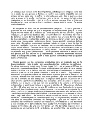 Un terapeuta que tiene un tema de omnipotencia, ustedes pueden imaginar como ésto
va a afectar su vida privada y familiar, se vuelve una persona imposible para sus
amigos porque sabe todo , lo define , lo interpreta cada vez , dice lo que tienen que
hacer y pensar en la familia , con los hijos , con la pareja . Lo que es curioso es que
volviéndose un ser imposible , ésto le confirma siempre más que él es el único que
tiene la verdad y que también a dios lo crucificaron porque tenía la verdad . Se vuelve
un circulo vicioso .

    El terapeuta en Burn out es verdaderamente peligroso . El típico gastarse o
quemarse de este trabajo, es que el terapeuta se despersonaliza, porque la tarea
propia de este trabajo es la habilidad de tomar el punto de vista del otro . Algunos
terapeutas , un porcentaje bastante alto , se vuelve tan hábil - haciéndolo 10 horas al
dia de tomar el punto de vista de los otros - que no tiene más un punto de vista propio.
Se despersonalizan , en el sentido amplio del término , no tienen ningún punto de vista
propio sobre ninguna cosa , entonces no tienen ninguna posición emocional definida
sobre nada . Se vuelven jugadores de palabras , hábiles en tomar el punto de vista del
paciente y cambiarlo , jugar con las palabras y eso es muy peligroso porque no hacen
ningun trabajo efectivo . Como no tienen ninguna posibilidad de suscitar emociones, no
tienen ninguna habilidad de construir un setting emotivo , más se despersonalizan. Es
un problema muy grave : primera cosa , es un problema identificar al terapeuta que
está gastado, que está en Burn out y segunda cosa , el problema de cómo se hace una
terapia a un terapeuta gastado , quién la hace, quienes son los terapeutas que pueden
curar a un terapeuta .

    Cuales pueden ser las estrategias terapéuticas para un terapeuta que se ha
despersonalizado , nadie lo sabe , son preguntas abiertas , problemas para el futuro .
Se calcula que en una ciudad como Roma o Nueva York , por lo menos el 30% de los
terapeutas profesionales están en Burn out , están despersonalizados. No sé si ustedes
se dan cuenta de que el daño es muy alto y no sabemos cómo intervenir, no se sabe
tampoco quién es el que puede intervenir o cual es la razón. Seguramente el
mecanismo principal responsable de todos estos aspectos que vive el terapeuta, del
Burn out , de toda esta vida familiar turbulenta que tiene , sea éste explicárselo todo.
Este es el problema de este trabajo que es algo que tiene que ser solucionado en el
futuro próximo ; por lo menos ahora hay más conciencia , antes a nadie se le ocurría. El
problema no le ocurre a los que ven dos personas a la semana ; el terapeuta
profesional es el que trabaja 5 días a la semana y atiende a 8 , 10 pacientes y lo hace
por 20 , 30 años, por toda su carrera. El problema es que haciendo de terapeuta
profesional llega inevitablemente, obligatoriamente , a un nivel de conciencia de sí
mismo y del mundo que es absolutamente innecesario, demasiado alto. Ya hemos visto
cuando hemos trabajado la terapia individual, que no es que ser consciente de sí mismo
sea lo mejor del mundo . Se ve en los efectos cuando se termina una historia del
desarrollo , cuando la persona sabe bien quién es y no se gusta más y empieza toda
una serie de emociones absurdas, de ambigüedad , que son los efectos de la
conciencia de sí mismo que tiene que ser relacionada, conectada con la fase de vida en
la cual uno está . Si es demasiado alta no se puede vivir . Conciencia de sí mismo es lo
opuesto a inmediatez . Es una cosa muy simple , un niño de 8 años no puede tener la
conciencia de un muchacho de 16 ; si la tiene, es un niño infeliz , es un niño que no
 