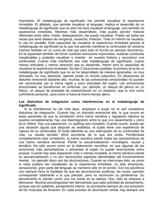 importante. El metalenguaje de significado me permite visualizar la experiencia
inmediata. El alfabeto, que permite visualizar el lenguaje, implica el desarrollo de un
metalenguaje de significado que no sólo me hará visualizar el lenguaje, sino también mi
experiencia inmediata. Mientras más desarrollado, más puedo percibir matices
diferentes entre rabia, miedo, desesperación, las puedo visualizar. Puedo ver todas las
veces que sentí deseos de venganza, revancha, irritación. Todo mi interior se visualiza,
lo veo en pantalla. Esta capacidad de visualizar la experiencia inmediata gracias al
metalenguaje de significado es la que nos permite mantener la continuidad de nosotros
mismos también en un curso de vida que para todo el mundo es siempre discontinuo.
Es la capacidad también de tomar nuestras reacciones imprevistas, nuestras conductas
inexplicables y poderlas visualizar e insertar en nuestra historia y reconstruir una
continuidad. Cuanto más interferido sea este metalenguaje de significado, cuanto
menos articulado y menos abstracto sea su desarrollo, menor será la capacidad de
visualizar la experiencia inmediata. Se dan 2 situaciones posibles: la primera es la de un
metalenguaje de significado que no se ha desarrollado de manera apreciable, no muy
articulado, no muy abstracto, apenas existe un mundo subjuntivo. En situaciones de
disturbio emocional bastante alto, muchas de las activaciones emocionales no pueden
ser reconocidas por la trama rígida y poco articulada del sujeto. Las activaciones
emocionales se transforman en síntomas, por ejemplo, un ataque de pánico en un
fóbico, un ataque de ansiedad de contaminación en un obsesivo, que lo vive como
sufrimiento personal., pero como si fuera al mismo tiempo ajeno.

Los disturbios de integración como interferencias en el metalenguaje de
significado
    Si la interferencia ha ido más lejos, empiezan a surgir en el self verdaderos
disturbios de integración. Cuando hay un disturbio emocional alto, lo que ocurre en
estos pacientes es que la correlación entre trama narrativa y regulación afectiva se
quiebra completamente; hay una desintegración entre lo que uno experimenta y como
se lo refiere. Hay una separación, un splitting casi completo. Cuando ocurre, puede ser
una situación aguda que después se estabiliza, el sujeto tiene una experiencia de
ruptura de su continuidad. El brote delirante es una interrupción de su continuidad de
vida. Le resulta también difícil acordarse de lo que era antes. Perdiéndose
completamente esta correlación, la trama narrativa pierde todas las características de
una trama narrativa escritural. Pierde la secuencialización cronológica, causal y
temática. No sólo ocurre como en la elaboración neurótica, en que algunas de las
emociones más perturbadoras o activantes el sujeto no puede reconocerlas como
propias. Cuando hay esta separación más o menos completa, la trama narrativa pierde
su secuencialización y no son reconocidos aspectos elementales del funcionamiento
mental. Un ejemplo típico son las alucinaciones. Cuando se interrumpe ésto, es como
si nada pudiera ser visualizado de la experiencia inmediata, no sólo emociones,
sensaciones, gran parte del lenguaje se mantiene sólo en el sonido. Con los psicóticos
uno siempre tiene la hipótesis de que las alucinaciones auditivas, las voces, parecen
corresponder totalmente a lo que piensan, pero no reconocen su pertenencia. Su
pensamiento lo sienten como una voz fuerte en la cabeza. Hoy, esto se empieza a
demostrar. Muchos psicolinguistas han demostrado que cada actividad de pensamiento,
aunque sea sin palabras, pensamiento interior, se acompaña siempre de una activación
de los músculos de fonación. En cada proceso de alucinación verbal, hay siempre una
 
