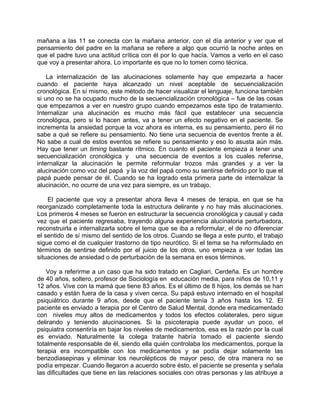 mañana a las 11 se conecta con la mañana anterior, con el día anterior y ver que el
pensamiento del padre en la mañana se refiere a algo que ocurrió la noche antes en
que el padre tuvo una actitud crítica con él por lo que hacía. Vamos a verlo en el caso
que voy a presentar ahora. Lo importante es que no lo tomen como técnica.

    La internalización de las alucinaciones solamente hay que empezarla a hacer
cuando el paciente haya alcanzado un nivel aceptable de secuencialización
cronológica. En sí mismo, este método de hacer visualizar el lenguaje, funciona también
si uno no se ha ocupado mucho de la secuencialización cronológica – fue de las cosas
que empezamos a ver en nuestro grupo cuando empezamos este tipo de tratamiento.
Internalizar una alucinación es mucho más fácil que establecer una secuencia
cronológica, pero si lo hacen antes, va a tener un efecto negativo en el paciente. Se
incrementa la ansiedad porque la voz ahora es interna, es su pensamiento, pero él no
sabe a qué se refiere su pensamiento. No tiene una secuencia de eventos frente a él.
No sabe a cual de estos eventos se refiere su pensamiento y eso lo asusta aún más.
Hay que tener un timing bastante rítmico. En cuanto el paciente empieza a tener una
secuencialización cronológica y una secuencia de eventos a los cuales referirse,
internalizar la alucinación le permite reformular trozos más grandes y a ver la
alucinación como voz del papá y la voz del papá como su sentirse definido por lo que el
papá puede pensar de él. Cuando se ha logrado esta primera parte de internalizar la
alucinación, no ocurre de una vez para siempre, es un trabajo.

    El paciente que voy a presentar ahora lleva 4 meses de terapia, en que se ha
reorganizado completamente toda la estructura delirante y no hay más alucinaciones.
Los primeros 4 meses se fueron en estructurar la secuencia cronológica y causal y cada
vez que el paciente regresaba, trayendo alguna experiencia alucinatoria perturbadora,
reconstruirla e internalizarla sobre el tema que se iba a reformular, el de no diferenciar
el sentido de sí mismo del sentido de los otros. Cuando se llega a este punto, el trabajo
sigue como el de cualquier trastorno de tipo neurótico. Si el tema se ha reformulado en
términos de sentirse definido por el juicio de los otros, uno empieza a ver todas las
situaciones de ansiedad o de perturbación de la semana en esos términos.

    Voy a referirme a un caso que ha sido tratado en Cagliari, Cerdeña. Es un hombre
de 40 años, soltero, profesor de Sociología en educación media, para niños de 10,11 y
12 años. Vive con la mamá que tiene 83 años. Es el último de 8 hijos, los demás se han
casado y están fuera de la casa y viven cerca. Su papá estuvo internado en el hospital
psiquiátrico durante 9 años, desde que el paciente tenía 3 años hasta los 12. El
paciente es enviado a terapia por el Centro de Salud Mental, donde era medicamentado
con niveles muy altos de medicamentos y todos los efectos colaterales, pero sigue
delirando y teniendo alucinaciones. Si la psicoterapia puede ayudar un poco, el
psiquiatra consentiría en bajar los niveles de medicamentos, esa es la razón por la cual
es enviado. Naturalmente la colega tratante habría tomado el paciente siendo
totalmente responsable de él, siendo ella quién controlaba los medicamentos, porque la
terapia era incompatible con los medicamentos y se podía dejar solamente las
benzodiasepinas y eliminar los neurolépticos de mayor peso, de otra manera no se
podía empezar. Cuando llegaron a acuerdo sobre ésto, el paciente se presenta y señala
las dificultades que tiene en las relaciones sociales con otras personas y las atribuye a
 