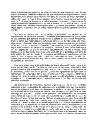 frente al Ministerio de Defensa y lo matan. Es una hazaña importante, pero es una
carrera muy breve. Otra posible solución en una atribución externa puede ser la salida
toxicómana. Aquí también es una carrera muy corta. El consumo de drogas comienza a
subir, subir, subir y a llegar a drogas pesadas como heroína; es una carrera que puede
durar 4, 5, 6 años. La tercera es la salida psicótica. Un aspecto típìco es un brote
delirante agudo de tipo persecutorio. La única manera de no sentirse como hoja al
viento frente a una realidad externa que lo rechaza y sentirse protagonista, no sólo un
objeto pasivo, es elaborar todo un tema persecutorio que lo vuelva a poner al centro del
mundo.

    Otro aspecto bastante típico es el delirio de indignidad, que también es un
ingrediente de los depresivos normales. Ellos tienen siempre el sentido de que el afecto
no les pertenece por derecho propio; tienen el sentido de que deben merecérselo.
Siempre tienen que hacer algo, que esforzarse para que en la vida no les falte nada,
para que sus hijos vayan a la mejor universidad, para merecer que sus hijos los quieran;
no es algo que les corresponda por derecho. La misma categoría de significado puede
llegar a ser elaborada en términos de indignidad. También el tema persecutorio típico
de los depresivos se puede encontrar frecuentemente en los normales. Una
característica de los temas depresivos es la oscilación en la percepción del tema de
estar aislado del resto del mundo. A veces puede percibirlo como una elección, es más
que los otros, entonces está solo porque tiene reservado un destino de elección.
Cuando las cosas no le resultan muy bien, el destino de elección se vuelve un destino
de condena, de exclusión.

    Este es el primer punto importante: todo este tipo de elaboración no se refiere a un
contenido de conocimiento. También es importante por un asunto diagnóstico. Uno
puede considerar que un depresivo ha mejorado, no cuando pierde los ingredientes de
su significado, porque eso no es posible. Cuando los ingredientes de significado se
reorganizan - en comparación con la manera en la cual él vivía, en términos concretos o
masivos de ruina, de culpa, de indignidad - se vuelven más articulados y sobre todo
conectados con el contexto social y cultural de pertenencia. Pero los ingredientes
permanecen siempre.

    Las dimensiones de normalidad, neurosis y psicosis, no sólo no son entidades
separadas y son modalidades de elaboración del significado, sino que hay también
bordes poco distintos entre una y otra. Una persona puede, en el curso de su vida hacer
una excursión entre una elaboración normal, una neurótica y una psicótica. Lo más
complejo es que las 3 pueden estar presentes simultáneamente en diferentes
dimensiones de experiencia. Un caso absolutamente típico puede ser el caso de
Beethoven. Fue un hombre que toda su vida tuvo simultáneamente estos 3 aspectos. El
aspecto normal no cabe duda cuando uno ve la originalidad de su música, la
innovación. Ya hemos visto que uno de los aspectos de la normalidad es el potencial de
creatividad y el de Beethoven fue increíble, no sólo como músico, sino también por la
manera como cambió el rol del músico en la sociedad de su tiempo. Hasta antes de
Beethoven, el músico era considerado no mucho más que un payaso que tenía que
divertir o entretener al rey. Con Beethoven el músico empieza a ser reconocido como un
artista específico que los nobles tienen que mantener para que sea libre de dedicarse
 