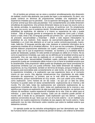 En el hombre por primera vez se viene a construir simultáneamente otra dimensión
de realidad, mucho más abstracta, que puede dar lugar a una explicación. Es decir, uno
puede construir en términos de proposiciones verbales una explicación de la
experiencia imediata que ha percibido . Con la aparición del lenguaje, el ser humano es
el primer animal que tiene esta peculiaridad. Vive constantemente una doble dimensión
simultánea de experiencia. Una primera dimensión básica es la que nos ocurre como a
los demás animales, la experiencia de la vivencia, el sentirnos vivir. Es simplemente
algo que nos ocurre, que no podemos decidir. Simultáneamente, el ser humano tiene la
posibilidad de explicarse, de referirse a sí mismo su experiencia de vida y puede
evaluar . Sólo el lenguaje permite la emergencia de categorías como justo o errado,
bueno o malo, lindo o feo. El lenguaje permite por primera vez – por sus características
de precisión, secuencialidad y linearidad – añadir a este espacio intersubjetivo la
posibilidad de una medición. Este espacio de acercamiento-alejamiento, puede ser
trasladado a un nivel más abstracto en el cual se vuelve correcto-equivocado, bueno-
malo, bello-feo. El lenguaje permite algo más: destacar el contenido informativo de la
experiencia imediata de su tonalidad afectiva . Es lo que son los conceptos. El lenguaje
permite elaborar proposiciones abstractas con sujeto, predicado y un complemento y
ésto es algo con lo que la experiencia inmediata se reordena y su tonalidad afectiva
puede ser destacada, quitada. En este sentido el concepto es válido en sí mismo. No es
como la experiencia inmediata, que cada vez es definida por la tonalidad emotiva que la
acompaña. Una vez que ésta es explicada en un concepto que tiene sentido en sí
mismo, porque tiene secuencialidad, linealidad, sujeto, predicado, complemento, esta
proposición puede ser considerada válida incluso si ya no tiene la tonalidad emotiva que
la caracterizaba. Esta proposición válida puede ser empleada para hacer previsiones en
situaciones similares que uno pueda enfrentar. Esta doble dimensión de realidad, de
experiencia, es muy importante, también en términos de terapia, porque el trabajo de un
terapeuta post-racionalista está constantemente en este borde, en esta interfase entre
la experiencia inmediata y la explicación que esa experiencia tiene en el momento
mismo en que ocurre. Hay algunas consecuencias muy importantes de esta doble
dimensión de experiencia. La primera, que es la más difícil de comprender - no
racionalmente, porque racionalmente es muy simple , sino que usarla como enfoque ,
como explicación, como manera de ver las cosas - es que por un lado los seres
humanos no pueden estar sin darse constantemente explicaciones de sí mismos y del
mundo. Por otro lado, todas las explicaciones son solamente explicaciones de su
experiencia inmediata de vida. Es decir, todas son explicaciones de la vivencia y eso
significa que ninguna es explicación de algo que está fuera de nosotros; es siempre una
manera de reordenar nuestra experiencia inmediata de la vida. Esto es válido para el
individuo y para toda la especie humana. Cada uno de nosotros puede percibir el
mundo sólo a través de su percepción. Cada explicación que nos damos – aunque
estemos convencidos de que tiene que ver con el mundo externo – es en realidad una
explicación de nuestra experiencia inmediata de ese aspecto del mundo externo. Cada
explicación nos da más información sobre nosotros que sobre la realidad externa que
deseamos conocer.

   Un ejemplo puede ser los estudios antropológicos que han demostrado que todos
los humanos tienen una peculiar manera de percibir el tiempo y de ordenar la dimensión
 