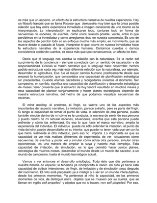 es más que un aspecto, un efecto de la estructura narrativa de nuestra experiencia. Hay
un filósofo francés que se llama Ricoeur que demuestra muy bien que la única posible
relación que hay entre experiencia inmediata e imagen consciente de uno mismo es la
interpretación. La interpretación es explicarse todo, contarse todo en forma de
secuencias de escenas, de eventos, como única relación posible, viable, entre lo que
percibimos en la inmediatez y cómo arreglamos ésto en nuestra conciencia. Es uno de
los aspectos de percibir todo en un enfoque mucho más amplio, en movimiento, que se
mueve desde el pasado al futuro. Interpretar lo que ocurre en nuestra inmediatez hace
la estructura narrativa de la experiencia humana. Contarnos cuentos o darnos
consistencia contando cuentos, es nada más que una consecuencia, un efecto de ésto.

   Decía que el lenguaje nos cambia la relación con la naturaleza. Es la razón del
surgimiento de la conciencia - siempre conectada con un sentido de separación y de
responsabilidad. Gracias al marco narrativo que el lenguaje hace desarrollar, hemos
podido estructurar cada vez más esta diferente relación con la naturaleza, por ejemplo,
desarrollar la agricultura. Ese fue el mayor cambio humano prácticamente desde que
empezó la humanización, que comportaba una capacidad de planificación estratégica
sin precedentes. Cuando éramos cazadores y recogedores vivíamos el momento. Ser
campesino, en cambio, significa una capacidad de planificación y desarrollo estratégico
de meses; tener presente que el esfuerzo de hoy tendrá resultado en muchos meses y
esta capacidad de planear conjuntamente y hacer planes estratégicos depende de
nuestra estructura narrativa, del hecho de que podamos visualizar secuencias de
escenas.

    El mind reading, el pretense, el fingir, se vuelve uno de los aspectos más
importantes del aspecto narrativo. La imitación, parece extraño, pero es parte del fingir.
Si tengo la capacidad de tomar el punto de vista, la intención de otra persona, puedo
también simular dentro de mí cómo es la conducta, la manera de sentir de esa persona
y puedo dentro de mí simular escenas, situaciones, eventos que esta persona puede
enfrentar y cómo los enfrentará. Es eso lo que hace el marco narrativo; amplía la
experiencia del individuo. El individuo puede no sólo entender la intención, el punto de
vista del otro, puede desarrollarlo en su interior, que puede no tener nada que ver con lo
que haría realmente el otro individuo, pero eso no importa. Lo importante es que su
capacidad de ver más matices diferentes de experiencia, de ver situaciones como
secuencias de eventos y poder ver y simular cómo actúa otra persona, simular otras
experiencias, es una manera de ampliar la suya y hacerla más compleja. Esta
capacidad de imitación, de simulación, es lo que permitió hacer juntos planes,
estrategias de muchos meses, desarrollar el mundo desde un mundo de cazador, a un
mundo de campesino, hasta el mundo tecnológico actual.

   Vamos a ver entonces el desarrollo ontológico. Todo ésto que dije pertenece a
nuestra historia de especie; lo tenemos ya incorporado al nacer. Un niño ya tiene esta
capacidad de atribuir intenciones, de fingir, de imitación y de simulación poco después
del nacimiento. El niño está preparado ya a inteligir o a ser en un mundo intersubjetivo,
desde los primeros momentos. Ya pertenece al niño la capacidad, en los primeros
momentos de vida, de distinguir entre objetos que se mueven por su cuenta, que se
llaman en inglés self propelled y objetos que no lo hacen, non self propelled. Por eso,
 