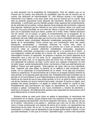 ya está equipado con la posibilidad de interpretación. Para los objetos que no se
mueven por su cuenta, hay atribución de causalidad; para los que se mueven por su
cuenta, hay atribución de intencionalidad. El niño atribuye causas a los objetos e
intenciones a los objetos, a los otros seres vivos que se mueven por su cuenta. Esto
está ya presente poquísimas horas después del nacimiento. Muchas veces ha sido
demostrado y confirmado que los infantes pueden imitar aspectos del comportamiento,
de las actitudes de los padres, incluso algunas horas después del nacimiento y algunos
días después. Sabemos que los infantes no ven como nosotros, tienen una visión muy
primitiva, muy poco articulada, es una visión de blanco y oscuro con pocas variaciones,
pero con la capacidad visual que tienen, pueden ver e imitar. Imitar, intentar reproducir
con las manos, con el cuerpo, un gesto, el comportamiento de un progenitor, de un
padre, una madre, es algo muy complejo, no es un acto reflejo. Se podría aceptar la
explicación del acto reflejo para algo que ocurre en la misma modalidad sensorial, pero
en la imitación están conectadas diferentes modalidades sensoriales; la motricidad,
aparte de la sensorialidad. Como mínimo hay una coordinación entre tres cosas:
percepción, sensorialidad y motricidad. Entonces es mucho más. Imitar el
comportamiento de los padres corresponde por primera vez a tener un sentido de sí
mismo.Si imitar es conectar diferentes modalidades sensoriales, percepción,
sensorialidad, motricidad, corresponde a una percepción, a un sentido de sí mismo , a
una integración unitaria del sentido de sí mismo. No es extraño, porque en el mundo
intersubjetivo humano, la capacidad de empezar a sentirse uno mismo depende de la
interacción cara a cara con los otros. Es la capacidad de atribuir intenciones. Ya
después del sexto mes, en la segunda parte del primer año, el infante humano tiene
una capacidad de pretense, de fingir, mucho mayor que cualquier chimpancé. Un niño
de siete meses puede tranquilamente tomar una banana y fingir que está llamando por
teléfono. Parece que está jugando. Está jugando, de veras, pero es muy importante.
Está fingiendo que este objeto, la banana, es un teléfono y está simulando, como
puede, con su capacidad, el comportamiento de un adulto. Ya es algo que enriquece,
amplía su experiencia. El reconocimiento de sí mismo en el espejo empieza siempre en
este período, en la segunda parte del primer año. Probablemente esté conectado con el
período en el cual empieza lo que Piaget llamaba la permanencia del objeto, cuando el
infante se da cuenta de que el vaso existe también si no lo ve sobre la mesa. Antes era
una de las maneras con que la mamá lo hacía estar tranquilo. El quería un objeto, se lo
quitaban del campo perceptivo y el objeto no existía más; existía en cuanto lo veía.
Probablemente esta permanencia del objeto es dependiente de cuando el infante
empieza a gatear. Corresponde a una nueva orientación y manera de percibirse y
sentirse en el espacio. Simultáneamente aparece esta capacidad de reconocerse como
parte diferencial en sí misma de los otros.

    Quisiera aclarar en este punto cómo se realiza el aprendizaje, el crecimiento del
conocimiento en el infante, porque todavía está muy presente el marco racionalista en
todos los aspectos del desarrollo. Uno de los aspectos más típicos, por ejemplo, es que
en el atribuir intenciones a los padres o personas que viven con el niño, el niño es
como si fuese construyendo una especie de teoría de la mente y se representara las
intenciones de los otros. No es así; no creo que el niño tenga la capacidad de ser un
computador o un lógico que se represente lo que el papá quiere hacer o decirle, ni creo
que esté interesado, ni creo que si lo hiciera aprendería algo. La forma más importante
 