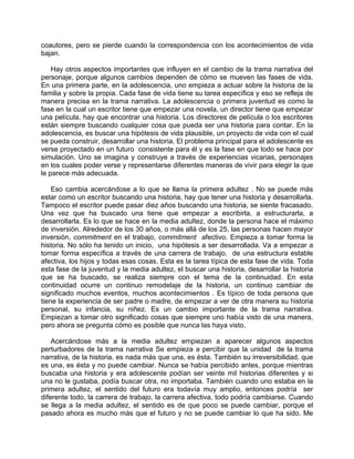 coautores, pero se pierde cuando la correspondencia con los acontecimientos de vida
bajan.

    Hay otros aspectos importantes que influyen en el cambio de la trama narrativa del
personaje, porque algunos cambios dependen de cómo se mueven las fases de vida.
En una primera parte, en la adolescencia, uno empieza a actuar sobre la historia de la
familia y sobre la propia. Cada fase de vida tiene su tarea específica y eso se refleja de
manera precisa en la trama narrativa. La adolescencia o primera juventud es como la
fase en la cual un escritor tiene que empezar una novela, un director tiene que empezar
una película, hay que encontrar una historia. Los directores de película o los escritores
están siempre buscando cualquier cosa que pueda ser una historia para contar. En la
adolescencia, es buscar una hipótesis de vida plausible, un proyecto de vida con el cual
se pueda construir, desarrollar una historia. El problema principal para el adolescente es
verse proyectado en un futuro consistente para él y es la fase en que todo se hace por
simulación. Uno se imagina y construye a través de experiencias vicarias, personajes
en los cuales poder verse y representarse diferentes maneras de vivir para elegir la que
le parece más adecuada.

    Eso cambia acercándose a lo que se llama la primera adultez . No se puede más
estar como un escritor buscando una historia, hay que tener una historia y desarrollarla.
Tampoco el escritor puede pasar diez años buscando una historia, se siente fracasado.
Una vez que ha buscado una tiene que empezar a escribirla, a estructurarla, a
desarrollarla. Es lo que se hace en la media adultez, donde la persona hace el máximo
de inversión. Alrededor de los 30 años, o más allá de los 25, las personas hacen mayor
inversión, commitment en el trabajo, commitment afectivo. Empieza a tomar forma la
historia. No sólo ha tenido un inicio, una hipótesis a ser desarrollada. Va a empezar a
tomar forma específica a través de una carrera de trabajo, de una estructura estable
afectiva, los hijos y todas esas cosas. Esta es la tarea típica de esta fase de vida. Toda
esta fase de la juventud y la media adultez, el buscar una historia, desarrollar la historia
que se ha buscado, se realiza siempre con el tema de la continuidad. En esta
continuidad ocurre un continuo remodelaje de la historia, un continuo cambiar de
significado muchos eventos, muchos acontecimientos . Es típico de toda persona que
tiene la experiencia de ser padre o madre, de empezar a ver de otra manera su historia
personal, su infancia, su niñez. Es un cambio importante de la trama narrativa.
Empiezan a tomar otro significado cosas que siempre uno había visto de una manera,
pero ahora se pregunta cómo es posible que nunca las haya visto.

    Acercándose más a la media adultez empiezan a aparecer algunos aspectos
perturbadores de la trama narrativa Se empieza a percibir que la unidad de la trama
narrativa, de la historia, es nada más que una, es ésta. También su irreversibilidad, que
es una, es ésta y no puede cambiar. Nunca se había percibido antes, porque mientras
buscaba una historia y era adolescente podían ser veinte mil historias diferentes y si
una no le gustaba, podía buscar otra, no importaba. También cuando uno estaba en la
primera adultez, el sentido del futuro era todavía muy amplio, entonces podría ser
diferente todo, la carrera de trabajo, la carrera afectiva, todo podría cambiarse. Cuando
se llega a la media adultez, el sentido es de que poco se puede cambiar, porque el
pasado ahora es mucho más que el futuro y no se puede cambiar lo que ha sido. Me
 