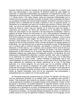 temporal. Aparece en todos los estudios de las estructuras religiosas, no importa que
sean muy estructuradas o muy primitivas. El elemento básico de cada religión es
responder a 2 preguntas fundamentales que pertenecen a la experiencia humana, a la
capacidad de auto-conciencia , de pensamiento reflexivo humano. ¿De donde venimos
? y ¿dónde vamos ? De cierta manera, estas dos preguntas fundamentales son la
manera cómo los humanos perciben el tiempo. El tiempo, como lo describen los físicos,
es una especie de flecha que avanza desde el pasado, al presente y al futuro y ésto es
percibido como si viniéramos de una parte y fuéramos a otra, no sabemos donde. Lo
interesante es la dificultad que tienen los humanos para percibir el tiempo como algo
lineal que ocurre de manera irreversible. La característica humana es transformar el
tiempo de lineal en cíclico .Esto por ejemplo, es el motivo de todos los rituales y
costumbres que tenemos: los ritmos que percibimos en la naturaleza. El elemento
básico de cada religión es que responde a las dos preguntas sumándolas. Vamos a
regresar de donde venimos; los dos puntos se unen y esta percepción irreversible del
tiempo como algo que va de un punto a otro y que no se controla, se vuelve un círculo.
El fin de los tiempos será como el inicio. Las figuras litúrgicas, religiosas , como el Juicio
Universal ,pertenecen a toda religión. Es el momento en que el fin coincide con el
principio y todo empieza otra vez, aunque sea a otro nivel. Aparentemente no somos
capaces de salir de esta concepción cíclica o circular del tiempo. Si ustedes piensan en
el Big Bang , ven que tampoco aquí se sale de la concepción circular. El Big Bang dice
que el universo está en continua expansión, pero llegará un momento en que habrá
alcanzado un límite máximo y va a colapsar, pero la presión interna será tan alta que
nuevamente se expandirá, hasta volver a alcanzar los límites y de nuevo colapsará.
Nuevamente el final coincide con el principio. Naturalmente hay diferencias entre la
explicación religiosa que puede darse una población primitiva y el Big Bang. Son dos
explicaciones completamente diferentes y quisiera hacerles notar como la explicación
no es solamente una manera diferente de decir una misma cosa. Con el Big Bang
hemos construído un nuevo mundo ; hemos inventado la electricidad, todo lo que
vemos alrededor. La unión que hace el primitivo y la que hace el físico demuestran que
cada explicación es explicación de nuestra experiencia de la vida. El Big Bang
pertenece a la misma categoría. Es una teoría que nos ha permitido cambiar el
ambiente, pero es siempre la explicación de nuestra experiencia del tiempo. No se
puede salir de que para nosotros el tiempo es cíclico y si ocurriera un solo segundo en
la vida en que pudiéramos percibir el tiempo como esta linealidad que corre hacia el
infinito de manera irreversible, sería una de las emociones más perturbadoras y
desestabilizantes que cualquier ser humano pudiera sentir.

    Es importante porque las consecuencias son muchas. Por ejemplo, nos dice que a
nivel de experiencia inmediata no es posible hacer una distinción entre correcto y
errado. Toda evaluación que hacemos es siempre a posteriori. Maturana diría que a
nivel de experiencia inmediata no es posible distinguir entre percepción e ilusión o entre
percepción y alucinación. Es posible distinguirlo un segundo después, cuando uno se
empieza a explicar la experiencia inmediata que ha tenido. Si cruzo mi cuarto sin luz y
me parece ver un fantasma en un rincón, inmediatamente me doy cuenta de que fue un
juego de luz y sombra . Pero en el momento en que me asusté – que es el momento de
la experiencia inmediata – es imposible distinguir percepción de ilusión. La distinción es
posible cuando en el nivel de explicación empiezo a reordenar con el lenguaje, con los
 