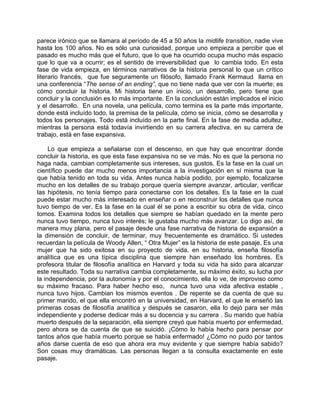 parece irónico que se llamara al período de 45 a 50 años la midlife transition, nadie vive
hasta los 100 años. No es sólo una curiosidad, porque uno empieza a percibir que el
pasado es mucho más que el futuro, que lo que ha ocurrido ocupa mucho más espacio
que lo que va a ocurrir; es el sentido de irreversibilidad que lo cambia todo. En esta
fase de vida empieza, en términos narrativos de la historia personal lo que un crítico
literario francés, que fue seguramente un filósofo, llamado Frank Kermaud llama en
una conferencia “The sense of an ending”, que no tiene nada que ver con la muerte; es
cómo concluir la historia. Mi historia tiene un inicio, un desarrollo, pero tiene que
concluir y la conclusión es lo más importante. En la conclusión están implicados el inicio
y el desarrollo. En una novela, una película, como termina es la parte más importante,
donde está incluído todo, la premisa de la película, cómo se inicia, cómo se desarrolla y
todos los personajes. Todo está incluído en la parte final. En la fase de media adultez,
mientras la persona está todavía invirtiendo en su carrera afectiva, en su carrera de
trabajo, está en fase expansiva.

     Lo que empieza a señalarse con el descenso, en que hay que encontrar donde
concluir la historia, es que esta fase expansiva no se ve más. No es que la persona no
haga nada, cambian completamente sus intereses, sus gustos. Es la fase en la cual un
científico puede dar mucho menos importancia a la investigación en sí misma que la
que había tenido en toda su vida. Antes nunca había podido, por ejemplo, focalizarse
mucho en los detalles de su trabajo porque quería siempre avanzar, articular, verificar
las hipótesis, no tenía tiempo para conectarse con los detalles. Es la fase en la cual
puede estar mucho más interesado en enseñar o en reconstruir los detalles que nunca
tuvo tiempo de ver. Es la fase en la cual él se pone a escribir su obra de vida, cinco
tomos. Examina todos los detalles que siempre se habían quedado en la mente pero
nunca tuvo tiempo, nunca tuvo interés; le gustaba mucho más avanzar. Lo digo así, de
manera muy plana, pero el pasaje desde una fase narrativa de historia de expansión a
la dimensión de concluir, de terminar, muy frecuentemente es dramático. Si ustedes
recuerdan la película de Woody Allen, “ Otra Mujer” es la historia de este pasaje. Es una
mujer que ha sido exitosa en su proyecto de vida, en su historia, enseña filosofía
analítica que es una típica disciplina que siempre han enseñado los hombres. Es
profesora titular de filosofía analítica en Harvard y toda su vida ha sido para alcanzar
este resultado. Toda su narrativa cambia completamente, su máximo éxito, su lucha por
la independencia, por la autonomía y por el conocimiento, ella lo ve, de improviso como
su máximo fracaso. Para haber hecho eso, nunca tuvo una vida afectiva estable ,
nunca tuvo hijos. Cambian los mismos eventos . De repente se da cuenta de que su
primer marido, el que ella encontró en la universidad, en Harvard, el que le enseñó las
primeras cosas de filosofía analítica y después se casaron, ella lo dejó para ser más
independiente y poderse dedicar más a su docencia y su carrera . Su marido que había
muerto después de la separación, ella siempre creyó que había muerto por enfermedad,
pero ahora se da cuenta de que se suicidó. ¡Cómo lo había hecho para pensar por
tantos años que había muerto porque se había enfermado! ¿Cómo no pudo por tantos
años darse cuenta de eso que ahora era muy evidente y que siempre había sabido?
Son cosas muy dramáticas. Las personas llegan a la consulta exactamente en este
pasaje.
 