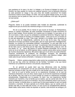 que quedarse en la casa y la otra ir a trabajar y en Europa al trabajar la mujer y el
hombre, los hijos quedan en manos de cualquier persona ¿con la liberación femenina
se está poniendo en riesgo o hay una crisis del modelo económico? El modelo
económico implica mucho trabajo, en Chile creo que la gente trabaja mucho. Si no hay
una persona que se quede en casa, eso va a crear problemas a los hijos. Me gustaría
ver qué opinas.

   ¿Sobre qué?

Pregunta: Sobre si se puede mantener este modelo de desarrollo, quitándole la
exigencia de que uno de los dos miembros tenga un rol en la casa.

       No sé si es posible. Por lo menos lo que ocurre en Europa, en Norteamérica,
parece un cambio irreversible. No está conectado únicamente al poder económico el
que la mujer trabaje. Ocurre también con mujeres que no trabajan. Lo que pasa, yo no
sé si es bueno o malo, es que ha cambiado la conciencia femenina. Ninguna mujer se
ve más - por lo menos en Europa y en Estados Unidos - como que su rol, su función en
la vida sea desarrollar su casa. Toda mujer, también si no trabaja, tiene necesidad de
ver que su vida es independiente, autónoma de la vida de la casa. Hay muchas
personas en Europa que tienen muchas plata, pero la mujer igual hace investigaciones,
estudios, se conecta con actividades políticas, humanitarias. Lo que está claro en la
conciencia contemporánea es que una mujer no pertenece más al contexto de la casa,
de los hijos; que su vida tiene que ser algo más, algo diferenciado y ésta es “una” de
sus tareas, no “ la ” tarea. Me parece un cambio bastante irreversible. Por lo menos
como se ve en la historia, es difícil regresar atrás y cuando vamos atrás vamos a través
de muchas situaciones regresivas. Me parece algo que no sé cómo se pueda enfrentar.
Tenemos actualmente el problema, los psicólogos europeos, los psicólogos
norteamericanos, de qué vamos a hacer con una niñez y una infancia a riesgo , pero
nadie sabe de qué manera enfrentarlo ni tampoco si tiene solución.

Pregunta:   Vittorio, quisiera preguntarte cuáles serían las características diferenciales,
si es que las hay, entre las narrativas de las familias “normales” y las que tienen
miembros con problemas emotivos o de psicosis, esquizofrenia.

       Si, en general se puede decir que hay diferencias entre las familias
problemáticas en comparación con las que podríamos llamar armónicas. La diferencia
esencial consiste en ésto: hay dos niveles de la vida familiar que son simultáneos. Hay
un nivel en el cual la familia ocurre en su experiencia inmediata, en el cual los
miembros interactúan unos con otros, hacen cosas; es el nivel de experiencia inmediata
de la familia. Hay otro nivel en el cual la familia se cuenta su experiencia inmediata,
actualizándola, integrándola con la pasada. Es decir, hay una experiencia familiar
momento por momento y hay la familia que se explica, que se cuenta todo ésto. En la
familia problemática es como en el individuo, hay poca correlación entre lo que ocurre y
cómo se cuenta. La familia tiene un cuento que no sirve para explicar lo que uno siente
momento a momento. El típico ejemplo es la familia dápica, que se cuenta como la
familia más feliz, la más bella del mundo y lo que ocurre es completamente diferente.
Nadie habla, todos tienen miedo de expresar su opinión, toda emoción es ambigua y lo
 