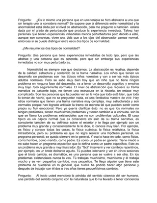 Pregunta:     ¿Es lo mismo una persona que en una terapia se hizo abstracta a una que
sin terapia uno la considera normal? Se supone que la diferencia entre normalidad y la
anormalidad está dada por el nivel de abstracción, pero me pregunto si también estará
dada por el grado de perturbación que produce la experiencia inmediata. Talvez hay
personas que tienen experiencias inmediatas menos perturbadoras pero debido a ésto,
aunque son concretas, viven una vida que a los ojos del observador parece normal,
entonces si se puede distinguir entre esos dos tipos de normalidad.

   ¿Me resume los dos tipos de normalidad?

Pregunta: Una persona que tiene experiencias inmediatas de todo tipo, pero que las
abstrae y una persona que es concreta, pero que sin embargo sus experiencias
inmediatas no son muy perturbadoras.

       Normalidad es siempre eso que decíamos. La abstracción es relativa, depende
de la calidad, estructura y contenido de la trama narrativa. Los niños que tienen un
desarrollo sin problemas son los típicos niños normales y van a ser los más típicos
adultos normales. Pero se sabe muy bien hoy que un niño que no tiene ningún
problema en ninguna fase del desarrollo, va a tener un desarrollo cognitivo y emotivo
muy bajo. Son seguramente normales. El nivel de abstracción que requiere su trama
narrativa es bastante bajo, no tienen una estructura en la historia, un enlace muy
complicado. Son las personas que tú puedes ver en la vida que todo está bien, que todo
lo toman de hecho, que no se preguntan nada, es una fantástica manera de vivir. Hay
otros normales que tienen una trama narrativa muy compleja, muy estructurada y son
normales porque han logrado articular la trama de manera tal que pueden sentir como
propio su fluir emocional. Pero yo quería clarificar ésto: no es que los normales no
tengan problemas, tienen muchísimos problemas y vienen también a la consulta, son lo
que se llama los problemas existenciales que no son problemitas culturales. El caso
típico es un dápico normal que es consciente no sólo de su trama narrativa, es
consciente también de su definirse sobre el exterior y te llega por ejemplo con un
problema muy grande y conscientemente te lo dice, lo conoce muy bien. Por ejemplo,
es físico y conoce todas las cosas, la física cuántica, la física relativista, la física
intraatómica, pero su problema es que no logra realizar una hipótesis personal, un
programa personal; se queda siempre en lo general. Y eso lo hace en todo, como físico,
como hombre, como marido, como padre. Es como un padre en general. Tiene miedo o
no sabe hacer un programa específico que lo defina como un padre específico. Este es
un problema muy grande y muy frustrador. Es “fácil” intervenir y ver cambios repentinos,
por ejemplo, en un brote delirante agudo. Tú puedes intervenir y ver en cinco sesiones
que el brote cambia, es dramático, es una persona que se vuelve a ser otra. En los
problemas existenciales nunca lo ves. Tú trabajas muchísimo, muchísimo y él trabaja
mucho y se ven pequeños cambios, muy pequeños. Te llega alguien que tiene este
problema de quedarse en lo general, que nunca ha podido hacer algo personal y
después de trabajar con él dos o tres años tienes pequeñísimos cambios.

Pregunta:   Al inicio usted mencionó la pérdida del sentido cósmico del ser humano,
una pérdida del sentido conjunto con la naturaleza que lo ha llevado a tener conciencia
 