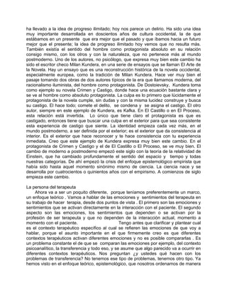 ha llevado a la idea de progreso ilimitado; hoy nos parece un delirio. Ha sido una idea
muy importante desarrollada en doscientos años de cultura occidental, la de que
estábamos en un presente que era mejor que el pasado y que íbamos hacia un futuro
mejor que el presente; la idea de progreso ilimitado hoy vemos que no resulta más.
También existía el sentido del hombre como protagonista absoluto en su relación
consigo mismo, con los otros y con la naturaleza, que no pertenece más al mundo
postmoderno. Uno de los autores, no psicólogo, que expresa muy bien este cambio ha
sido el escritor checo Milan Kundera, en una serie de ensayos que se llaman El Arte de
la Novela. Hay un ensayo que es una reconstrucción histórica de la novela occidental,
especialmente europea, como la tradición de Milan Kundera. Hace ver muy bien el
pasaje tomando dos obras de dos autores típicos de la era que llamamos moderna, del
racionalismo iluminista, del hombre como protagonista. De Dostoievsky, Kundera toma
como ejemplo su novela Crimen y Castigo, donde hace una ecuación bastante clara y
se ve al hombre como absoluto protagonista. La culpa es lo primero que lúcidamente el
protagonista de la novela cumple, sin dudas y con la misma lucidez construye y busca
su castigo. El hace todo; comete el delito, se condena y se asigna el castigo. El otro
autor, siempre en este ejemplo de Kundera, es Kafka. En El Castillo o en El Proceso,
esta relación está invertida. Lo único que tiene claro el protagonista es que es
castigado, entonces tiene que buscar una culpa en el exterior para que sea consistente
esta experiencia de castigo que siente. La identidad empieza cada vez más, en el
mundo postmoderno, a ser definida por el exterior; es el exterior que da consistencia al
interior. Es el exterior que hace reconocer y te hace consistencia con tu experiencia
inmediata. Creo que este ejemplo de Kundera expresa muy bien este cambio. En el
protagonista de Crimen y Castigo y el de El Castillo o El Proceso, se ve muy bien. El
cambio de moderno a postmoderno empezó este siglo con la teoría de la relatividad de
Einstein, que ha cambiado profundamente el sentido del espacio y tiempo y todas
nuestras categorías. De ahí empezó la crisis del enfoque epistemológico empirista que
había sido hasta aquel momento sinónimo mismo de ciencia. La ciencia nace y se
desarrolla por cuatrocientos o quinientos años con el empirismo. A comienzos de siglo
empieza este cambio.

La persona del terapeuta
     Ahora va a ser un poquito diferente, porque teníamos preferentemente un marco,
un enfoque teórico . Vamos a hablar de las emociones y sentimientos del terapeuta en
su trabajo de hacer terapia, desde dos puntos de vista . El primero son las emociones y
sentimientos que se activan directamente en la interacción con el paciente. El segundo
aspecto son las emociones, los sentimientos que dependen o se activan por la
profesión de ser terapeuta y que no dependen de la interacción actual, momento a
momento con el paciente.                         Tengo antes que clarificar y plantear cual
es el contexto terapéutico específico al cual se refieren las emociones de que voy a
hablar, porque el asunto importante en el que firmemente creo es que diferentes
contextos terapéuticos activan diferentes emociones y no es posible compararlas . Es
un problema constante el de que se comparan las emociones por ejemplo, del contexto
psicoanalítico, la transferencia y todo eso, y se asume que algo parecido va a ocurrir en
diferentes contextos terapéuticos. Nos preguntan ¿y ustedes qué hacen con los
problemas de transferencia? No tenemos ese tipo de problemas, tenemos otro tipo. Ya
hemos visto en el enfoque teórico, epistemológico, que nosotros ordenamos de manera
 