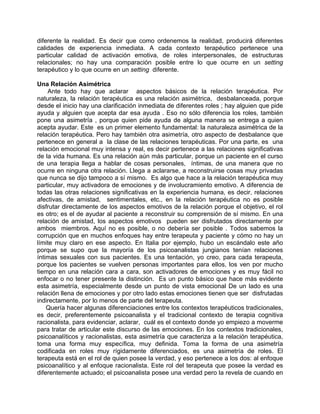 diferente la realidad. Es decir que como ordenemos la realidad, producirá diferentes
calidades de experiencia inmediata. A cada contexto terapéutico pertenece una
particular calidad de activación emotiva, de roles interpersonales, de estructuras
relacionales; no hay una comparación posible entre lo que ocurre en un setting
terapéutico y lo que ocurre en un setting diferente.

Una Relación Asimétrica
    Ante todo hay que aclarar aspectos básicos de la relación terapéutica. Por
naturaleza, la relación terapéutica es una relación asimétrica, desbalanceada, porque
desde el inicio hay una clarificación inmediata de diferentes roles ; hay alguien que pide
ayuda y alguien que acepta dar esa ayuda . Eso no sólo diferencia los roles, también
pone una asimetría , porque quien pide ayuda de alguna manera se entrega a quien
acepta ayudar. Este es un primer elemento fundamental: la naturaleza asimétrica de la
relación terapéutica. Pero hay también otra asimetría, otro aspecto de desbalance que
pertenece en general a la clase de las relaciones terapéuticas. Por una parte, es una
relación emocional muy intensa y real, es decir pertenece a las relaciones significativas
de la vida humana. Es una relación aún más particular, porque un paciente en el curso
de una terapia llega a hablar de cosas personales, íntimas, de una manera que no
ocurre en ninguna otra relación. Llega a aclararse, a reconstruirse cosas muy privadas
que nunca se dijo tampoco a sí mismo. Es algo que hace a la relación terapéutica muy
particular, muy activadora de emociones y de involucramiento emotivo. A diferencia de
todas las otras relaciones significativas en la experiencia humana, es decir, relaciones
afectivas, de amistad, sentimentales, etc., en la relación terapéutica no es posible
disfrutar directamente de los aspectos emotivos de la relación porque el objetivo, el rol
es otro; es el de ayudar al paciente a reconstruir su comprensión de sí mismo. En una
relación de amistad, los aspectos emotivos pueden ser disfrutados directamente por
ambos miembros. Aquí no es posible, o no debería ser posible . Todos sabemos la
corrupción que en muchos enfoques hay entre terapeuta y paciente y cómo no hay un
límite muy claro en ese aspecto. En Italia por ejemplo, hubo un escándalo este año
porque se supo que la mayoría de los psicoanalistas jungianos tenían relaciones
íntimas sexuales con sus pacientes. Es una tentación, yo creo, para cada terapeuta,
porque los pacientes se vuelven personas importantes para ellos, los ven por mucho
tiempo en una relación cara a cara, son activadores de emociones y es muy fácil no
enfocar o no tener presente la distinción. Es un punto básico que hace más evidente
esta asimetría, especialmente desde un punto de vista emocional De un lado es una
relación llena de emociones y por otro lado estas emociones tienen que ser disfrutadas
indirectamente, por lo menos de parte del terapeuta.
    Quería hacer algunas diferenciaciones entre los contextos terapéuticos tradicionales,
es decir, preferentemente psicoanalista y el tradicional contexto de terapia cognitiva
racionalista, para evidenciar, aclarar, cuál es el contexto donde yo empiezo a moverme
para tratar de articular este discurso de las emociones. En los contextos tradicionales,
psicoanalíticos y racionalistas, esta asimetría que caracteriza a la relación terapéutica,
toma una forma muy específica, muy definida. Toma la forma de una asimetría
codificada en roles muy rígidamente diferenciados, es una asimetría de roles. El
terapeuta está en el rol de quien posee la verdad, y eso pertenece a los dos: al enfoque
psicoanalítico y al enfoque racionalista. Este rol del terapeuta que posee la verdad es
diferentemente actuado; el psicoanalista posee una verdad pero la revela de cuando en
 