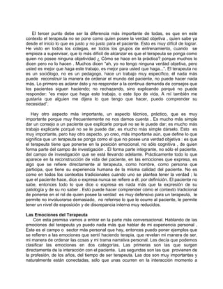 El tercer punto debe ser la diferencia más importante de todas, es que en este
contexto el terapeuta no se pone como quien posee la verdad objetiva , quien sabe ya
desde el inicio lo que es justo y no justo para el paciente. Esto es muy difícil de lograr.
He visto en todos los colegas, en todos los grupos de entrenamiento, cuando se
empieza a supervisar, que lo más difícil de alcanzar es que el terapeuta se ponga como
quien no posee ninguna objetividad ¿ Cómo se hace en la práctica? porque muchos lo
dicen pero no lo hacen . Muchos dicen “ah, yo no tengo ninguna verdad objetiva, pero
usted es mejor que haga este trabajo, es mejor para usted que haga...”. El terapeuta no
es un sociólogo, no es un pedagogo, hace un trabajo muy específico, él nada más
puede reconstruir la manera de ordenar el mundo del paciente, no puede hacer nada
más. Lo primero es aclarar ésto y no responder a la continua demanda de consejos que
los pacientes siguen haciendo; no rechazando, sino explicando porqué no puede
responder: “es mejor que haga este trabajo, o este tipo de vida. A mí también me
gustaría que alguien me dijera lo que tengo que hacer, puedo comprender su
necesidad”.

   Hay otro aspecto más importante, un aspecto técnico, práctico, que es muy
importante porque muy frecuentemente no nos damos cuenta . Es mucho más simple
dar un consejo a un paciente que explicarle porqué no se le puede dar; es mucho más
trabajo explicarle porqué no se le puede dar, es mucho más simple dárselo. Esto es
muy importante, pero hay otro aspecto, yo creo, más importante aún, que define lo que
significa que un terapeuta se ponga como el que no posee una verdad objetiva : es que
el terapeuta tiene que ponerse en la posición emocional, no sólo cognitiva , de quien
forma parte del campo de investigación . El forma parte integrante, no sólo el paciente,
del campo de investigación que se está llevando adelante. Prácticamente todo lo que
aparece en la reconstrucción de vida del paciente, en las emociones que expresa, es
algo que se refiere directamente al terapeuta, como hombre, como persona que
participa, que tiene su experiencia humana de la misma calidad del paciente. No es
como en todos los contextos tradicionales cuando uno se plantea tener la verdad ; lo
que el paciente hace, dice o expresa nunca se refiere a él, por definición. El paciente no
sabe, entonces todo lo que dice o expresa es nada más que la expresión de su
patología y de su no saber . Esto puede hacer comprender cómo el contexto tradicional
de ponerse en el rol de quien posee la verdad es muy defensivo para un terapeuta, le
permite no involucrarse demasiado, no referirse lo que le ocurre al paciente, le permite
tener un nivel de exposición y de discrepancia interna muy reducidos.

Las Emociones del Terapeuta
    Con esta premisa vamos a entrar en la parte más conversacional. Hablando de las
emociones del terapeuta yo puedo nada más que hablar de mi experiencia personal .
Este es el campo o sector más personal que hay, entonces puedo poner ejemplos que
se refieren a las emociones que sentí haciendo terapia, que revelan mi manera de ser,
mi manera de ordenar las cosas y mi trama narrativa personal. Les decía que podemos
clasificar las emociones en dos categorías. Las primeras son las que surgen
directamente de la interacción con el paciente. Las segundas son las que provienen de
la profesión, de los años, del tiempo de ser terapeuta. Las dos son muy importantes y
naturalmente están conectadas, sólo que unas ocurren en la interacción momento a
 