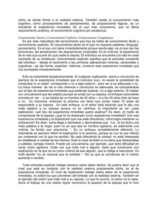 cómo se siente frente a la realidad externa. También existe el conocimiento más
cognitivo, como procesamiento de pensamientos, de proposiciones lógicas, es un
reordenar la experiencia inmediata. Es el que más conocemos, que se llama
razonamiento analítico, el conocimiento cognitivo por excelencia.

Conocimiento Tácito y Conocimiento Explícito: Consecuencias Terapéuticas
   Es por esta naturaleza del conocimiento que hoy se habla de conocimiento tácito y
conocimiento explícito. El conocimiento tácito es el que no requiere palabras, lenguaje,
pensamiento. Es el que uno tiene inmediatamente porque siente algo; es el que dan las
emociones, las sensaciones, las disposiciones corporales. Es la vivencia, la experiencia
de la vida que ocurre sin que nadie lo decida. El individuo se encuentra con ella en cada
momento de su existencia. Conocimiento explícito significa que la actividad constante
del individuo – desde el nacimiento y las primeras operaciones motoras, sensoriales y
cognitivas - es dar forma, explicitar, referirse, construir esta experiencia inmediata que
nos acompaña incesantemente.

   Esto es importante terapéuticamente. Si cualquier explicación, teoría o convicción es
siempre de la experiencia inmediata que el individuo tuvo, no existe la posibilidad de
comprobar si un belief corresponde o no a algo externo , para ver si es adecuado o no.
La única manera de ver si una creencia o convicción es adecuada, es comparándola
con el tipo de experiencia inmediata que pretende explicar, no a algo externo. Si hablan
con una persona que les explica porqué se enojó con su esposa, el enfoque racionalista
consiste en ver - si se tratara de un hombre de 40 años – si a los 40 años ésto se hace
o no. Es irracional, entonces la próxima vez tiene que contar hasta 10 antes de
responderle a su esposa . En este enfoque, si el señor está diciendo que le dijo una
mala palabra a su esposa porque no es cariñosa, lo importante es ver ¿esta
explicación, qué tipo de experiencia inmediata quiere explicar? Es decir, el modo de
comportarse de la esposa ¿qué le ha disparado como experiencia inmediata? Con esa
experiencia inmediata y la explicación que nos está ofreciendo, cómo logra mantener su
coherencia? Es decir, cómo llega a demostrar y demostrarse que “o.k., le ha dicho una
mala palabra a la mujer, pero no es que sea un hombre agresivo, es solamente una
víctima, ha tenido que reaccionar “. Es un enfoque completamente diferente. Lo
importante es siempre referir la explicación a la persona, porque es con la que intenta
ser coherente con lo que ha sentido. No está ofreciendo la verdad; no está interesada
en establecer a verdad de los hechos. Esto lo hace también si no tiene que ofrecérselas
a ustedes; consigo mismo. Puede ser una persona, por ejemplo, que tiene dificultad en
verse como agresiva. Cada vez que trata mal a alguien, tiene que construirse una
explicación en la que se ve como víctima de ese alguien, que lo obliga a reaccionar. Es
inútil decirle “no es racional que te enfades “. No es que la conciencia de sí mismo
aumente o cambie.

   Toda actividad explícita trabaja siempre sobre datos tácitos. Se podría decir que el
nivel que está en contacto con la realidad externa propiamente dicha, es el de
experiencia inmediata. El nivel de explicación trabaja sobre datos de la experiencia
inmediata; no sobre los que provienen del embate con la realidad externa. También en
el ejemplo del señor que trató mal a su esposa. Lo que le ocurrió, el señor no lo sabe.
Sería el trabajo de una sesión lograr reconstruir el aspecto de la esposa que lo hizo
 