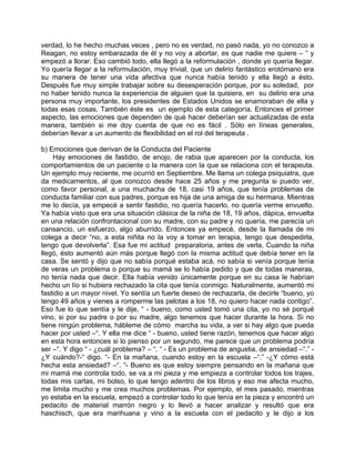 verdad, lo he hecho muchas veces , pero no es verdad, no pasó nada, yo no conozco a
Reagan, no estoy embarazada de él y no voy a abortar, es que nadie me quiere – “ y
empezó a llorar. Eso cambió todo, ella llegó a la reformulación , donde yo quería llegar.
Yo quería llegar a la reformulación, muy trivial, que un delirio fantástico erotómano era
su manera de tener una vida afectiva que nunca había tenido y ella llegó a ésto.
Después fue muy simple trabajar sobre su desesperación porque, por su soledad, por
no haber tenido nunca la experiencia de alguien que la quisiera, en su delirio era una
persona muy importante, los presidentes de Estados Unidos se enamoraban de ella y
todas esas cosas. También éste es un ejemplo de esta categoría. Entonces el primer
aspecto, las emociones que dependen de qué hacer deberían ser actualizadas de esta
manera, también si me doy cuenta de que no es fácil . Sólo en líneas generales,
deberían llevar a un aumento de flexibilidad en el rol del terapeuta .

b) Emociones que derivan de la Conducta del Paciente
    Hay emociones de fastidio, de enojo, de rabia que aparecen por la conducta, los
comportamientos de un paciente o la manera con la que se relaciona con el terapeuta.
Un ejemplo muy reciente, me ocurrió en Septiembre. Me llama un colega psiquiatra, que
da medicamentos, al que conozco desde hace 25 años y me pregunta si puedo ver,
como favor personal, a una muchacha de 18, casi 19 años, que tenía problemas de
conducta familiar con sus padres, porque es hija de una amiga de su hermana. Mientras
me lo decía, ya empecé a sentir fastidio, no quería hacerlo, no quería verme envuelto.
Ya había visto que era una situación clásica de la niña de 18, 19 años, dápica, envuelta
en una relación confrontacional con su madre, con su padre y no quería, me parecía un
cansancio, un esfuerzo, algo aburrido. Entonces ya empecé, desde la llamada de mi
colega a decir “no, a esta niñita no la voy a tomar en terapia, tengo que despedirla,
tengo que devolverla”. Esa fue mi actitud preparatoria, antes de verla. Cuando la niña
llegó, ésto aumentó aún más porque llegó con la misma actitud que debía tener en la
casa. Se sentó y dijo que no sabía porqué estaba acá, no sabía si venía porque tenía
de veras un problema o porque su mamá se lo había pedido y que de todas maneras,
no tenía nada que decir. Ella había venido únicamente porque en su casa le habrían
hecho un lío si hubiera rechazado la cita que tenía conmigo. Naturalmente, aumentó mi
fastidio a un mayor nivel. Yo sentía un fuerte deseo de rechazarla, de decirle “bueno, yo
tengo 49 años y vienes a romperme las pelotas a los 18, no quiero hacer nada contigo”.
Eso fue lo que sentía y le dije, “ - bueno, como usted tomó una cita, yo no sé porqué
vino, si por su padre o por su madre, algo tenemos que hacer durante la hora. Si no
tiene ningún problema, hábleme de cómo marcha su vida, a ver si hay algo que pueda
hacer por usted –“. Y ella me dice “ - bueno, usted tiene razón, tenemos que hacer algo
en esta hora entonces si lo pienso por un segundo, me parece que un problema podría
ser –“. Y digo “ - ¿cuál problema? – “. “ - Es un problema de angustia, de ansiedad –“.” -
¿Y cuándo?-“ digo. “- En la mañana, cuando estoy en la escuela –“.” -¿Y cómo está
hecha esta ansiedad? –“. “- Bueno es que estoy siempre pensando en la mañana que
mi mamá me controla todo, se va a mi pieza y me empieza a controlar todos los trajes,
todas mis cartas, mi bolso, lo que tengo adentro de los libros y eso me afecta mucho,
me limita mucho y me crea muchos problemas. Por ejemplo, el mes pasado, mientras
yo estaba en la escuela, empezó a controlar todo lo que tenía en la pieza y encontró un
pedacito de material marrón negro y lo llevó a hacer analizar y resultó que era
haschisch, que era marihuana y vino a la escuela con el pedacito y le dijo a los
 