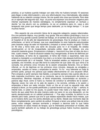 práctica, si yo hubiera querido trabajar con esta niña me hubiera tomado 10 sesiones
para llegar a esta reformulación y era una reformulación muy internalizada, ella estaba
hablando de su relación consigo misma. No me quedó otra cosa que tomarla. Pero éste
es un ejemplo del segundo tipo. Aquí el punto era expresar una emoción negativa pero
intentar expresarla de manera estratégica, no simplemente expresar un rechazo y
decirle “yo me aburro con su problema, no es un problema para mí, vaya a otro
terapeuta más joven que tenga tiempo para dedicarle, yo no tengo tiempo –“, lo que
muchos harían.

     Otro aspecto de una emoción típica de la segunda categoría, juegos relacionales.
Era una paciente dápica, muy gordita, muy gorda. Ella era médico ginecólogo y tuvo un
problema muy grande cuando cambió de trabajo, en el sentido de que fue promovida en
el hospital al rol de jefe del departamento de ginecología. Eso le produjo un miedo a
enfrentarse, un terror al fracaso, que sus capacidades no eran bastante estructuradas
para hacerse cargo de este rol importante y empezó a comer mucho, engordó 15 kilos
en 40 días y tenía toda una serie de excusas para no ir al hospital. Se estaba
construyendo un rol de incapacitada, pensaba jubilar, dejar de trabajar, era una
situación bastante grave. Empezamos a trabajar y reaccionó muy bien al cabo de dos o
tres, cuatro meses. Toda la situación estaba muy reorganizada, el tema de definirse por
los resultados, el tema de la capacidad, el tema del miedo a exponerse, todo eso
empezó a manejarlo y a controlarlo muy bien y a no tener más ataques bulímicos y a no
estar aterrorizada de ir al hospital. Toda la ansiedad estaba ya mejorando y lo que
quedaba, era increíble, es que ella tenía la costumbre de que cada vez que venía a la
consulta, los primeros cinco minutos de la sesión empezaba llorando. Era un llanto
infernal, un río de lágrimas en los primeros cinco minutos, después se arreglaba y
empezaba, sacaba su tarea y empezaba la sesión. Yo fui muy tolerante en toda la
primera parte, porque me parecía que estaba efectivamente en una situación difícil.
Pero empecé a sentir siempre más fastidio, a enojarme siempre más cuando ella de un
lado mejoraba muchísimo, sea en su conducta, sea en la comprensión de todos sus
mecanismos. Mientras mejoraba, el llanto empeoraba, incrementaba en duración y
parecía algo ritual, como si fuera su manera de construir la atmósfera de la sesión.
Algunas veces me veía en la sala de espera y me sonreía, entraba a la sesión y
empezaba a llorar por siete minutos. Hubo un día en el cual no aguanté más, ella
empezó a llorar, yo me quedé petrificado y cuando levantó sus ojos, le dije “– señora, lo
intenté todo, si usted no me ayuda, no puedo hacer más nada y le digo algo más: el
hecho de que usted llore de esta manera cada vez para mí es una decepción, yo me
siento decepcionado en mi calidad profesional –“. Fue algo increíble, la señora no se
ofendió para nada, pareció que era lo que estaba esperando desde hacía meses, que
yo le hubiera dicho que me sentía afectado por su llanto. Desde ese momento dejó de
llorar completamente, pero cambió de actitud. Empezó a tener una actitud más de entre
pares, entre colegas, siempre sonriente y empezó a decirme todo lo que había
comprendido en estos meses de terapia, que le interesaba profundizar el modelo, ella
quería también aplicarlo en su trabajo de ginecóloga porque había muchos aspectos
psicológicos.
 