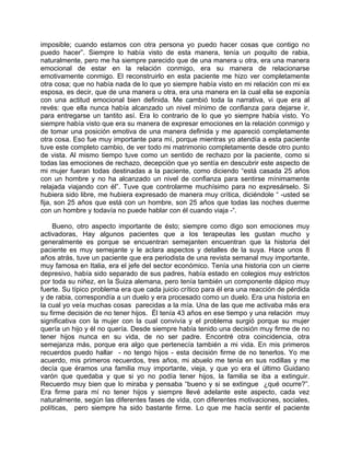imposible; cuando estamos con otra persona yo puedo hacer cosas que contigo no
puedo hacer”. Siempre lo había visto de esta manera, tenía un poquito de rabia,
naturalmente, pero me ha siempre parecido que de una manera u otra, era una manera
emocional de estar en la relación conmigo, era su manera de relacionarse
emotivamente conmigo. El reconstruirlo en esta paciente me hizo ver completamente
otra cosa; que no había nada de lo que yo siempre había visto en mi relación con mi ex
esposa, es decir, que de una manera u otra, era una manera en la cual ella se exponía
con una actitud emocional bien definida. Me cambió toda la narrativa, vi que era al
revés: que ella nunca había alcanzado un nivel mínimo de confianza para dejarse ir,
para entregarse un tantito así. Era lo contrario de lo que yo siempre había visto. Yo
siempre había visto que era su manera de expresar emociones en la relación conmigo y
de tomar una posición emotiva de una manera definida y me apareció completamente
otra cosa. Eso fue muy importante para mí, porque mientras yo atendía a esta paciente
tuve este completo cambio, de ver todo mi matrimonio completamente desde otro punto
de vista. Al mismo tiempo tuve como un sentido de rechazo por la paciente, como si
todas las emociones de rechazo, decepción que yo sentía en descubrir este aspecto de
mi mujer fueran todas destinadas a la paciente, como diciendo “está casada 25 años
con un hombre y no ha alcanzado un nivel de confianza para sentirse mínimamente
relajada viajando con él”. Tuve que controlarme muchísimo para no expresárselo. Si
hubiera sido libre, me hubiera expresado de manera muy crítica, diciéndole “ -usted se
fija, son 25 años que está con un hombre, son 25 años que todas las noches duerme
con un hombre y todavía no puede hablar con él cuando viaja -“.

    Bueno, otro aspecto importante de ésto; siempre como digo son emociones muy
activadoras, Hay algunos pacientes que a los terapeutas les gustan mucho y
generalmente es porque se encuentran semejanten encuentran que la historia del
paciente es muy semejante y le aclara aspectos y detalles de la suya. Hace unos 8
años atrás, tuve un paciente que era periodista de una revista semanal muy importante,
muy famosa en Italia, era el jefe del sector económico. Tenía una historia con un cierre
depresivo, había sido separado de sus padres, había estado en colegios muy estrictos
por toda su niñez, en la Suiza alemana, pero tenía también un componente dápico muy
fuerte. Su típico problema era que cada juicio crítico para él era una reacción de pérdida
y de rabia, correspondía a un duelo y era procesado como un duelo. Era una historia en
la cual yo veía muchas cosas parecidas a la mía. Una de las que me activaba más era
su firme decisión de no tener hijos. Él tenía 43 años en ese tiempo y una relación muy
significativa con la mujer con la cual convivía y el problema surgió porque su mujer
quería un hijo y él no quería. Desde siempre había tenido una decisión muy firme de no
tener hijos nunca en su vida, de no ser padre. Encontré otra coincidencia, otra
semejanza más, porque era algo que pertenecía también a mi vida. En mis primeros
recuerdos puedo hallar - no tengo hijos - esta decisión firme de no tenerlos. Yo me
acuerdo, mis primeros recuerdos, tres años, mi abuelo me tenía en sus rodillas y me
decía que éramos una familia muy importante, vieja, y que yo era el último Guidano
varón que quedaba y que si yo no podía tener hijos, la familia se iba a extinguir.
Recuerdo muy bien que lo miraba y pensaba “bueno y si se extingue ¿qué ocurre?”.
Era firme para mí no tener hijos y siempre llevé adelante este aspecto, cada vez
naturalmente, según las diferentes fases de vida, con diferentes motivaciones, sociales,
políticas, pero siempre ha sido bastante firme. Lo que me hacía sentir el paciente
 
