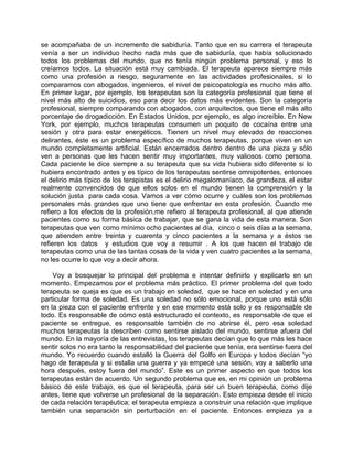 se acompañaba de un incremento de sabiduría. Tanto que en su carrera el terapeuta
venía a ser un individuo hecho nada más que de sabiduría, que había solucionado
todos los problemas del mundo, que no tenía ningún problema personal, y eso lo
creíamos todos. La situación está muy cambiada. El terapeuta aparece siempre más
como una profesión a riesgo, seguramente en las actividades profesionales, si lo
comparamos con abogados, ingenieros, el nivel de psicopatología es mucho más alto.
En primer lugar, por ejemplo, los terapeutas son la categoría profesional que tiene el
nivel más alto de suicidios, eso para decir los datos más evidentes. Son la categoría
profesional, siempre comparando con abogados, con arquitectos, que tiene el más alto
porcentaje de drogadicción. En Estados Unidos, por ejemplo, es algo increíble. En New
York, por ejemplo, muchos terapeutas consumen un poquito de cocaína entre una
sesión y otra para estar energéticos. Tienen un nivel muy elevado de reacciones
delirantes, éste es un problema específico de muchos terapeutas, porque viven en un
mundo completamente artificial. Están encerrados dentro dentro de una pieza y sólo
ven a personas que les hacen sentir muy importantes, muy valiosos como persona.
Cada paciente le dice siempre a su terapeuta que su vida hubiera sido diferente si lo
hubiera encontrado antes y es típico de los terapeutas sentirse omnipotentes, entonces
el delirio más típico de los terapistas es el delirio megalomaníaco, de grandeza, el estar
realmente convencidos de que ellos solos en el mundo tienen la comprensión y la
solución justa para cada cosa. Vamos a ver cómo ocurre y cuáles son los problemas
personales más grandes que uno tiene que enfrentar en esta profesión. Cuando me
refiero a los efectos de la profesión,me refiero al terapeuta profesional, al que atiende
pacientes como su forma básica de trabajar, que se gana la vida de esta manera. Son
terapeutas que ven como mínimo ocho pacientes al día, cinco o seis días a la semana,
que atienden entre treinta y cuarenta y cinco pacientes a la semana y a éstos se
refieren los datos y estudios que voy a resumir . A los que hacen el trabajo de
terapeutas como una de las tantas cosas de la vida y ven cuatro pacientes a la semana,
no les ocurre lo que voy a decir ahora.

    Voy a bosquejar lo principal del problema e intentar definirlo y explicarlo en un
momento. Empezamos por el problema más práctico. El primer problema del que todo
terapeuta se queja es que es un trabajo en soledad, que se hace en soledad y en una
particular forma de soledad. Es una soledad no sólo emocional, porque uno está sólo
en la pieza con el paciente enfrente y en ese momento está solo y es responsable de
todo. Es responsable de cómo está estructurado el contexto, es responsable de que el
paciente se entregue, es responsable también de no abrirse él, pero esa soledad
muchos terapeutas la describen como sentirse aislado del mundo, sentirse afuera del
mundo. En la mayoría de las entrevistas, los terapeutas decían que lo que más les hace
sentir solos no era tanto la responsabilidad del paciente que tenía, era sentirse fuera del
mundo. Yo recuerdo cuando estalló la Guerra del Golfo en Europa y todos decían “yo
hago de terapeuta y si estalla una guerra y ya empecé una sesión, voy a saberlo una
hora después, estoy fuera del mundo”. Este es un primer aspecto en que todos los
terapeutas están de acuerdo. Un segundo problema que es, en mi opinión un problema
básico de este trabajo, es que el terapeuta, para ser un buen terapeuta, como dije
antes, tiene que volverse un profesional de la separación. Esto empieza desde el inicio
de cada relación terapéutica; el terapeuta empieza a construir una relación que implique
también una separación sin perturbación en el paciente. Entonces empieza ya a
 