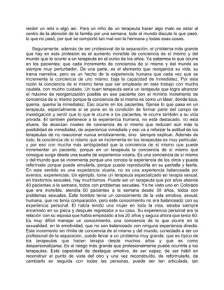 recibir un reto o algo así. Para un niño de un terapeuta hacer algo malo es estar al
centro de la atención de la familia por una semana, todo el mundo discute lo que pasó,
lo que no pasó, por qué se comportó tan mal con la hermana y todas esas cosas.

    Seguramente, además de ser profesional de la separación, el problema más grande
que hay en esta profesión es el aumento increíble de conciencia de sí mismo y del
mundo que le ocurre a un terapeuta en el curso de los años. Ya sabemos lo que ocurre
en los pacientes: que cada incremento de conciencia de sí mismo y del mundo es
siempre muy perturbador. De una parte, es el elemento que reorganiza su vida, su
trama narrativa, pero es un hecho de la experiencia humana que cada vez que se
incrementa la conciencia de uno mismo, baja la capacidad de inmediatez. Por esta
razón la conciencia de sí mismo tiene que ser empleada en este trabajo con mucha
cautela, con mucho cuidado. Un buen terapeuta sería un terapeuta que logra alcanzar
el máximo de reorganización posible en ese paciente con el mínimo incremento de
conciencia de sí mismo porque la conciencia de sí mismo es como un láser, donde toca,
quema, quema la inmediatez. Eso ocurre en los pacientes, fíjense lo que pasa en un
terapeuta, especialmente si se pone en la condición de formar parte del campo de
investigación y sentir que lo que le ocurre a los pacientes, le ocurre también a su vida
privada. El también pertenece a la experiencia humana, no está destacado, no está
afuera. Se alcanzan niveles de conciencia de sí mismo que reducen aún más la
posibilidad de inmediatez, de experiencia inmediata y eso va a reforzar la actitud de los
terapeutas de no reaccionar nunca emotivamente, sino siempre explicar. Además de
todo, la conciencia de sí mismo que se incrementa en los terapeutas es muy particular,
y por eso con mucha más ambigüedad que la conciencia de sí mismo que puede
incrementar un paciente, porque en un terapeuta la conciencia de sí mismo que
consigue surge desde una suerte de experiencia vicaria. Es una conciencia de sí mismo
y del mundo que se incrementa porque uno conoce la experiencia de los otros y puede
referírsela porque puede simularla, porque puede reproducirla en su pantalla y leerla.
En este sentido es una experiencia vicaria, no es una experiencia balanceada por
eventos, experiencias. Un ejemplo, tome un terapeuta especializado en terapia sexual,
en trastornos sexuales, hay muchísimos. Puede ser un terapeuta que por años atiende
40 pacientes a la semana, todos con problemas sexuales. Yo he visto uno en Colorado
que era increíble, atendía 50 pacientes a la semana desde 30 años, todos con
problemas sexuales. Este hombre tenía un conocimiento de la vida emotiva, sexual,
humana, que no tenía comparación, pero este conocimiento no era balanceado con su
experiencia personal. El había tenido una mujer en toda la vida, estaba siempre
encerrado en su pieza y después regresaba a su casa. Su experiencia personal era la
relación con su esposa que había empezado a los 20 años y seguía ahora que tenía 60.
Es muy difícil manejar un conocimiento, una conciencia de lo que ocurre en la
sexualidad, en la emotividad, que no son balanceado con ninguna experiencia directa.
Este incremento sin límite de conciencia de sí mismo y del mundo, conectado a ser un
profesional de la separación, puede llevar a un problema muy grande, que es típico de
los terapeutas que hacen terapia desde muchos años y que es como
despersonalizarse. Es el riesgo más grande que profesionalmente puede ocurrirle a los
terapeutas. Esta capacidad de destaque emotivo, de ser capaz, de ser hábil en
reconstruir el punto de vista del otro y una vez reconstruído, de reformularlo, de
cambiarlo en seguida con todas las personas, puede ser tan articulada, tan
 