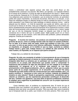mismo y profundizar este aspecto porque sólo ésto nos podrá llevar un día
probablemente a alcanzar una solución. Me refiero, por ejemplo, a un episodio histórico
en el campo de la medicina. A inicios de siglo se descubrieron los rayos X . Nadie sabía
lo que producían. Después de 10, 20 años o más de práctica, se empezó a ver que eran
muy peligrosos para quienes los manejaban, que se producían tumores, se quemaban
partes del cuerpo importantes, se producían leucemias. Esto llevó a la solución, a que
todos los radiólogos tengan su plaquita donde se mide la cantidad de rayos X a la cual
están expuestos y eso implica que cada radiólogo no debería alcanzar nunca - está la
plaquita que los detiene - un nivel de exposición que pueda ser dañino, pero eso no
ocurrió por lo menos en 20 años. Creo que si llegamos y llegaremos un día a tener una
teoría verdaderamente exhaustiva del funcionamiento de la experiencia humana y sobre
todo del funcionamiento entre experiencia inmediata y conciencia de sí mismo, puede
ser que un día los terapeutas también tengan su plaquita que mida el nivel de
conciencia de sí mismo del que no pueden pasar. Ojalá pueda ocurrir en un futuro
inmediato porque de otra manera, como está ahora esta profesión, parece demasiado
peligrosa. Gracias por la atención.

Pregunta: A muchos de nosotros nos produce una sensación de atrapamiento
el hecho de que es como un castigo hacerlo cada vez mejor en nuestra profesión.
Por un lado, si lo haces cada vez mejor, tienes que empezar el ciclo una y otra
vez, peor. Lo otro es que somos como obreros calificados. Cualquier profesional,
un arquitecto, un abogado, en la medida en que es mejor, aumenta su calidad,
trabaja menos y gana más, trabaja menos y su calidad de vida aumenta. En el
caso nuestro, es imposible, es un aspecto que quería compartir.

   Trabaja más y su calidad de vida empeora.

Pregunta: Ha sido una constante el señalar la inconveniencia de que el terapeuta
exponga su historia personal, al menos en ciertos enfoques. ¿Hasta qué punto el
terapeuta debe llevar su esfuerzo por no participar con su propia experiencia si
encuentra en su propia vida situaciones que puedan servir a comprender la
experiencia del paciente? Es algo que discutimos con los colegas en el enfoque
experiencial. La pregunta es si el mantener esta postura no nos lleva
precisamente a esta despersonalización. ¿No es peligroso indicar que no puede
poner parte de su propio experienciar, en el encuentro con el otro? No estoy
señalando que ésto podría evitar las consecuencias que usted señalaba, pero ¿no
podría contribuir a mostrarse al otro como ser humano, tratando de establecer
simetría en esta relación? Desde la perspectiva experiencial, concebimos que la
relación es simétrica, que las experiencias personales contribuyen al desarrollo
del otro. También nos agotamos, nos hace daño el ejercicio profesional, sentimos
la soledad, pero sugerimos la posibilidad de concurrir con su propia experiencia
durante la terapia.

      Como intentaba decir, el problema es exactamente éste. El hecho de que el
terapeuta tiene que mantener una posición, no digo neutral, porque no es neutral, el
terapeuta tiene que tener una posición de parte. Tiene que estar claro para el paciente
que el terapeuta está de su parte, que invierte en él como persona. Pero creo que el
 