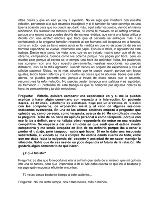 otras cosas y que en eso yo voy a ayudarlo. No es algo que interfiera con nuestra
relación, pertenece a lo que estamos trabajando y si él también lo hace conmigo es una
buena ocasión para que yo pueda ayudarlo más, aquí estamos juntos, viendo el mismo
fenómeno. Es cuestión de matices emotivos, de cómo te mueves en el setting emotivo,
porque una misma cosa puedes decirla de manera retórica, que sería una falsa crítica o
decirla con una actitud emotiva que hace que el paciente se entregue más. Eso
contestando a la pregunta también respecto al ser humano del terapeuta en la terapia,
como un actor, que es tanto mejor actor en la medida en que no se acuerda de ser un
hombre específico; se vuelve totalmente ese papel. Eso es lo difícil, lo agotador de este
trabajo. Desde este punto de vista creo que es un trabajo mucho peor que el de los
obreros, campesinos. Somos como los obreros porque nos pagan por hora, pero es
mucho peor porque al obrero se le compra una hora de actividad física, los pacientes
nos compran con una hora nuestro pensamiento, nuestras emociones, no puedes
distraerte, eso es lo más agotador. Cuando tienes un poquito de experiencia y ves al
clásico paciente fóbico, es lo más aburrido que te puede ocurrir, porque son todos
iguales, todos tienen infartos y tú con todas las cosas que te aburren tienes que estar
atento, no puedes perderte una, porque a través de estas cosas que te aburren,
reconstruyes la reformulación. No puedes perder tampoco una palabra y es agotador,
es tremendo. El problema de este trabajo es que te compran por algunos dólares la
hora, tu pensamiento y tu vida emocional.

Pregunta: Vittorio, quisiera compartir una experiencia en y si me la puedes
explicar o hacer algún comentario con respecto a la interacción. Un paciente
dápico, de 23 años, estudiante de psicología, llegó por un problema de relación
con los compañeros, de exposición social y al cabo de algunas sesiones
estábamos avanzando. En una de las últimas sesiones empezó a preguntar qué
opinaba yo, como persona, como terapeuta, acerca de él. Me complicaba mucho
la pregunta. Traté de no darle mi opinión personal o como terapeuta, porque con
eso lo iba a definir, pero no hallaba cómo responderle sin entrar en una relación
competitiva. Se empezó a dar una situación en que sentí que él estaba siendo
competitivo y me sentía atrapada en ésto de no definirlo porque iba a echar a
perder el trabajo, pero tampoco sabía qué hacer. Si no le daba una respuesta
satisfactoria, el vínculo se iba a romper. Me estaba dando cuenta de todo, entre
que me daba rabia la exigencia del paciente y ansiedad de no saber manejar la
situación. Sabía que de esa sesión un poco dependía el futuro de la relación. Me
gustaría algún comentario de qué hacer.

   ¿Y qué hiciste?

Pregunta: Le dije que lo importante era la opinión que tenía de sí mismo, que mi opinión
era una de tantas, pero que importaba la de él. Me daba cuenta de que no le bastaba y
no supe qué respuesta eficiente encontrar.

   Tú veías desde bastante tiempo a este paciente…

Pregunta: No, no tanto tiempo, dos o tres meses, más o menos.
 