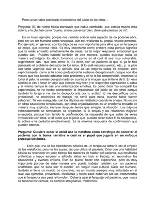 Pero ya se había planteado el problema del juicio de los otros…

Pregunta: Sí, de hecho había planteado que había cambiado, que estaba mucho más
abierto y lo planteó como “bueno, ahora que estoy bien, dime qué piensas de mí”.

   Es un buen ejemplo, porque nos permite aclarar este aspecto de no poderse abrir,
pero ser un ser humano como terapeuta, aún no revelando su propia historia personal.
Por ejemplo, en general, con los dápicos es muy importante para ellos que un terapeuta
se enoje, que exprese rabia. Es muy importante como primera cosa porque significa
que tú estás envuelto emotivamente de veras, es la mejor respuesta emocional que
puedes dar. Puedes hacerlo también de otra manera, puedes expresar rabia de
manera estratégica. Es decir, tomando un punto en el cual él sea muy vulnerable,
sugiriéndole casi que eres como él. Es decir, con un paciente al que tú ya le has
planteado el problema del juicio de los otros, él lo está reconstruyendo, etc., y te pide
con tanta urgencia cuál es tu opinión, una de las mejores cosas es enojarte, pero
explícitamente, como si tú como profesional te sintieras decepcionada porque son dos
meses que has llevado adelante este problema y él no lo ha comprendido, entonces te
tomó el pelo, te sientes decepcionada en cuanto a la imagen que él tiene de ti. En este
sentido lo vas a tocar en algo que conoce muy bien y le respondes expresando tu rabia
y al mismo tiempo le das una sintonización emotiva. Es como decir “yo compartí tus
experiencias, te he hecho comprender la importancia del juicio de los otros porque
también la tengo y me siento decepcionada por tu actitud, tú me descalificas como
profesional, no reconoces mi trabajo, no sirvió para nada, cuando hablé fueron
palabras”. Tú ves enseguida, con los dápicos es fantástico cuando te enojas. No ocurre
en otras situaciones terapéuticas, con otras organizaciones es un problema enojarte de
manera muy explícita, siempre después tienes que arreglar la situación. Los dápicos
inmediatamente se compactan, se organizan, tú te enojas y las relaciones mejoran
enseguida, porque han tenido la confirmación, la respuesta de que estás de veras
involucrado con ellos, a tal punto que el juicio que puedan tener sobre ti, te decepciona,
te activa o te perturba emotivamente. Es la máxima respuesta de confirmación que
pueden obtener.

Pregunta: Quisiera saber si usted usa la metáfora como estrategia de conectar al
paciente con la trama narrativa o cuál es el papel que jugaría en un enfoque
procesal sistémico.

       Creo que una de las habilidades básicas de un terapeuta debería ser el empleo
de las metáforas, pero no las suyas, las que utiliza el paciente. Creo que una habilidad
básica es reconocer en poco tiempo las maneras de hablar del paciente, sus metáforas
preferidas y luego emplear y articular éstas en todo el trabajo, en reconstruir las
situaciones y eventos críticos. Esto se puede hacer con experiencia, pero es muy
importante porque de esta manera uno puede trabajar también con un paciente
analfabeto, que no sabe leer ni escribir, sin ningún nivel cultural. Cada ser humano,
también si tiene un mundo de concretez, es un mundo siempre muy articulado en el
cual usa ejemplos, proverbios, metáforas y todos esos deberían ser los instrumentos
que el terapeuta usa para reformular . Debería usar el lenguaje del paciente, que nunca
es racional conceptual, es siempre imaginativo, metafórico.
 