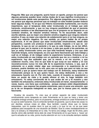 Pregunta: Más que una pregunta, quería hacer un aporte, porque me parece que
algunas personas pueden tener ciertas dudas de lo que significa involucrarse o
no involucrarse desde esta perspectiva. Por algunas preguntas que se hicieron,
me parece que algunas personas que no trabajan en este modelo pueden todavía
tener algunas dudas. Yo sé que vos Vittorio recomendás fuertemente, con mucha
importancia, que el terapeuta debe estar involucrado en el trabajo que está
haciendo, emotivamente, y que no hay ninguna posibilidad de que el paciente
produzca cambios si las discrepancias que uno le propone no se disparan en un
contexto emotivo, de relación emotiva intensa. Te he escuchado decir, está
escrito además, que es mejor una relación emotiva negativa que ninguna relación
emotiva. O sea, es mejor una relación de colaboración pero si no hay ninguna, es
mejor una relación negativa. En ese sentido, yo quiero hablar de mi propia
experiencia. A mí me parece que estar involucrado emotivamente, desde esta
perspectiva, cuando uno produce el propio cambio, respecto a lo que es ser
terapeuta, lo que es ser un paciente y lo que es este trabajo, no es tan difícil,
porque lo que, por lo menos a mí me pasa, y noto que ayuda a los pacientes, es
que yo estoy involucrado como uno que está haciendo terapia y uno que está
haciendo terapia, como terapeuta, es uno que tiene fascinación por este trabajo y
cuál es el trabajo, el de indagar sobre la experiencia humana. Entonces, si yo
estoy involucrado en ese trabajo con un paciente que me va a mostrar a mí su
experiencia. hay dos actitudes que, por lo menos a mí me ocurren, y que
colaboran mucho, creo. Una es que todo lo que surja en sus relatos y en sus
reconstrucciones nunca irá más allá de la experiencia humana, o sea, que él
solamente va a poder relatar algo que corresponde a la experiencia de un
humano, podría también ser la mía, pero eso no quita que para mí ésto no sea
fascinante y que yo quiero hacer ese trabajo con él. Entonces, estoy totalmente
involucrado porque es lo que quiero hacer, me estoy dedicando a eso y me
entusiasma hacerlo con él. Por otro lado, cuando él muestra su experiencia y
tiene un punto de vista y le puedo ofrecer el mío, lo hago también con
entusiasmo. Yo estoy convencido de lo que acabo de ver y le muestro y eso
también me entusiasma, entonces estoy involucrado sin tener, necesariamente - a
veces, bueno, uno tiene que controlarse, porque siempre están disparándosele
emociones – que exponer las propias emociones, pero sí pone una emoción, que
es la de un terapeuta trabajando en ésto, que, por lo menos para mí, resulta
fascinante.

    Si,estoy de acuerdo. Yo creo que el primer aspecto de estar involucrado
emotivamente como terapeuta es creer firmemente en lo que se hace y tener una
completa entrega emotiva, pero no al paciente, entrega emotiva en creer firmemente en
lo que se está haciendo. Eso lo entiende también el paciente, que tú dices las cosas no
por decirlas, porque crees en ellas. Que también cuando dices que no tienes
respuestas, que no puedes decir lo que es justo y lo que no es, no es que sean
palabras para escaparte de una situación de fastidio. Que tú crees verdaderamente en
eso y lo actúas y lo interpretas en tu vida. Yo tenía una colega, mujer de 50 años, para
decirte cómo ella también tenía ésto de creer firmemente en lo que hacía y hacer ver
que lo actuaba en su vida, ponía mucha atención en no ir a la consulta siempre vestida
 