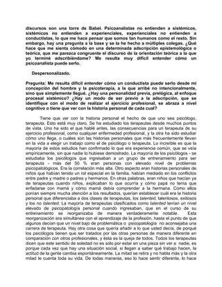 discursos son una torre de Babel. Psicoanalistas no entienden a sistémicos,
sistémicos no entienden a experienciales, experienciales no entienden a
conductistas, lo que me hace pensar que somos tan humanos como el resto. Sin
embargo, hay una pregunta a la base y se la he hecho a múltiples colegas. ¿Qué
hace que me sienta cómodo en una determinada adscripción epistemológica o
teórica, que me parezca congruente el discurso de la orientación teórica a la que
yo terminé adscribiéndome? Me resulta muy difícil entender cómo un
psicoanalista puede serlo.

   Despersonalizado.

Pregunta: Me resulta difícil entender cómo un conductista puede serlo desde mi
concepción del hombre y la psicoterapia, a la que arribé no intencionalmente,
sino que simplemente llegué. ¿Hay una personalidad previa, prelógica, al enfoque
procesal sistémico? ¿Hay un modo de ser previo a la adscripción, que se
identifique con el modo de realizar el ejercicio profesional, se abraza a nivel
cognitivo o tiene que ver con la historia personal de cada cual?

        Tiene que ver con la historia personal el hecho de que uno sea psicólogo,
terapeuta. Esto está muy claro. Se ha estudiado los terapeutas desde muchos puntos
de vista. Uno ha sido el que hablé antes, las consecuencias para un terapeuta de su
ejercicio profesional, como cualquier enfermedad profesional, y la otra ha sido estudiar
cómo uno llega, o cuáles son las historias personales que más frecuentemente llevan
en la vida a elegir un trabajo como el de psicólogo o terapeuta. Lo increíble es que la
mayoría de estos estudios han confirmado lo que era experiencia común, que se veía
empíricamente, sin que nadie lo hubiese demostrado. La mayoría de los psicólogos - se
estudiaba los psicólogos que ingresaban a un grupo de entrenamiento para ser
terapeuta - más del 50 % eran personas con elevado nivel de problemas
psicopatológicos. Era la correlación más alta. Otro aspecto eran historias personales de
niños que habían tenido un rol especial en la familia, habían mediado en los conflictos
entre padre y madre o padres y hermanos. En otras palabras, eran niños que hacían ya
de terapeutas cuando niños, explicaban lo que ocurría y cómo papá no tenía que
enfadarse con mamá y cómo mamá debía comprender a la hermana. Como ellos
ponían siempre mucha atención a los resultados, querían establecer cuál era la historia
personal que diferenciaba a dos clases de terapeutas, los talented, talentosos, exitosos
y los no talented. La mayoría de terapeutas clasificados como talented tenían un nivel
elevado de psicopatología personal cuando ingresaban, que en el curso de su
entrenamiento se reorganizaba de manera verdaderamente notable.                     Esta
reorganización era simultánea con el aprendizaje de la profesión, hasta el punto de que
algunos decían que un nivel bajo de problemática o psicopatología no aconsejaba una
carrera de terapeuta. Hay otra cosa que quería añadir a lo que usted decía, de porqué
los psicólogos tienen que ser tratados por las otras personas de manera diferente en
comparación con otros profesionales, y ésta es la queja de todos. Todos los terapeutas
dicen que este sentido de soledad no es sólo por estar en una pieza sin ver a nadie, es
porque cada vez que hay una situación social, si llegan a saber qué trabajo hacen, la
actitud de la gente cambia espontáneamente. La mitad se retira y no habla más y la otra
mitad le cuenta toda su vida. De todas maneras, eso lo hace sentir diferente, lo hace
 