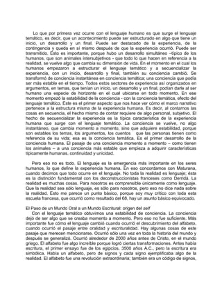 Lo que por primera vez ocurre con el lenguaje humano es que surge el lenguaje
temático, es decir, que un acontecimiento puede ser estructurado en algo que tiene un
inicio, un desarrollo y un final. Puede ser destacado de la experiencia, de la
contingencia y queda en sí mismo después de que la experiencia ocurrió. Puede ser
transmitido. Esto es importante, porque hubo un desarrollo simultáneo –típico de los
humanos, que son animales intersubjetivos - que todo lo que hacen en referencia a la
realidad, se vuelve algo que cambia su dimensión de vida. En el momento en el cual los
humanos empezaron a estructurar el lenguaje temático y a secuencializar la
experiencia, con un inicio, desarrollo y final, también su conciencia cambió. Se
transformó de conciencia instantánea en conciencia temática; una conciencia que podía
ser más estable en el tiempo. Todos estos sectores de experiencia así organizados en
argumentos, en temas, que tenían un inicio, un desarrollo y un final, podían darle al ser
humano una especie de horizonte en el cual ubicarse en todo momento. En ese
momento empezó la estabilidad de la conciencia - con la conciencia temática, efecto del
lenguaje temático. Este es el primer aspecto que nos hace ver cómo el marco narrativo
pertenece a la estructura misma de la experiencia humana. Es decir, al contarnos las
cosas en secuencia, el hecho mismo de contar requiere de algo personal, subjetivo. El
hecho de secuencializar la experiencia es la típica característica de la experiencia
humana que surge con el lenguaje temático. La conciencia se vuelve, no algo
instantáneo, que cambia momento a momento, sino que adquiere estabilidad, porque
son estables los temas, los argumentos, los cuentos que las personas tienen como
referencia de su vida; esa es la conciencia temática. Es el primer desarrollo de la
conciencia humana. El pasaje de una conciencia momento a momento – como tienen
los animales – a una conciencia más estable que empieza a adquirir características
típicamente humanas, continuidad y unicidad.

   Pero eso no es todo. El lenguaje es la emergencia más importante en los seres
humanos, lo que define la experiencia humana. En eso concordamos con Maturana,
cuando decimos que todo ocurre en el lenguaje. No toda la realidad es lenguaje; ésta
es la distinción fundamental con los deconstruccionistas franceses como Derridá. La
realidad es muchas cosas. Para nosotros es comprensible únicamente como lenguaje.
Que la realidad sea sólo lenguaje, es sólo para nosotros, pero eso no dice nada sobre
la realidad. Esto me parece un punto básico, porque soy muy crítico con toda esta
escuela francesa, que ocurrió como resultado del 68, hay un asunto básico equivocado.

El Paso de un Mundo Oral a un Mundo Escritural: origen del self
    Con el lenguaje temático obtuvimos una estabilidad de conciencia. La conciencia
dejó de ser algo que se creaba momento a momento. Pero eso no fue suficiente. Más
importante fue cómo el lenguaje cambió cuando ocurrió el descubrimiento del alfabeto,
cuando ocurrió el pasaje entre oralidad y escrituralidad. Hay algunas cosas de este
pasaje que merecen mencionarse. Ocurrió sólo una vez en toda la historia del mundo y
después se generalizó. Ocurrió alrededor de 2000 años antes de Cristo, en el mundo
griego. El alfabeto fue algo increíble porque logró ciertas transformaciones. Antes había
escritura, el primer ensayo fue de los egipcios, 3500 años A.C., pero la escritura era
simbólica. Había un alfabeto, pero de signos y cada signo ejemplificaba algo de la
realidad. El alfabeto fue una revolución extraordinaria; también era un código de signos,
 