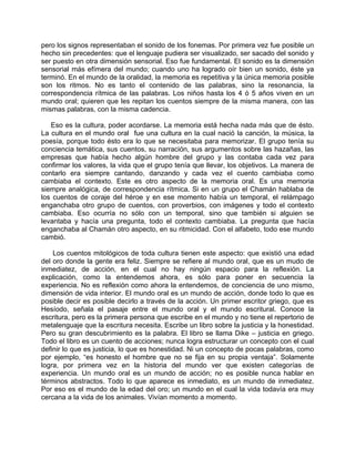 pero los signos representaban el sonido de los fonemas. Por primera vez fue posible un
hecho sin precedentes: que el lenguaje pudiera ser visualizado, ser sacado del sonido y
ser puesto en otra dimensión sensorial. Eso fue fundamental. El sonido es la dimensión
sensorial más efímera del mundo; cuando uno ha logrado oír bien un sonido, éste ya
terminó. En el mundo de la oralidad, la memoria es repetitiva y la única memoria posible
son los ritmos. No es tanto el contenido de las palabras, sino la resonancia, la
correspondencia rítmica de las palabras. Los niños hasta los 4 ó 5 años viven en un
mundo oral; quieren que les repitan los cuentos siempre de la misma manera, con las
mismas palabras, con la misma cadencia.

   Eso es la cultura, poder acordarse. La memoria está hecha nada más que de ésto.
La cultura en el mundo oral fue una cultura en la cual nació la canción, la música, la
poesía, porque todo ésto era lo que se necesitaba para memorizar. El grupo tenía su
conciencia temática, sus cuentos, su narración, sus argumentos sobre las hazañas, las
empresas que había hecho algún hombre del grupo y las contaba cada vez para
confirmar los valores, la vida que el grupo tenía que llevar, los objetivos. La manera de
contarlo era siempre cantando, danzando y cada vez el cuento cambiaba como
cambiaba el contexto. Este es otro aspecto de la memoria oral. Es una memoria
siempre analógica, de correspondencia rítmica. Si en un grupo el Chamán hablaba de
los cuentos de coraje del héroe y en ese momento había un temporal, el relámpago
enganchaba otro grupo de cuentos, con proverbios, con imágenes y todo el contexto
cambiaba. Eso ocurría no sólo con un temporal, sino que también si alguien se
levantaba y hacía una pregunta, todo el contexto cambiaba. La pregunta que hacía
enganchaba al Chamán otro aspecto, en su ritmicidad. Con el alfabeto, todo ese mundo
cambió.

    Los cuentos mitológicos de toda cultura tienen este aspecto: que existió una edad
del oro donde la gente era feliz. Siempre se refiere al mundo oral, que es un mudo de
inmediatez, de acción, en el cual no hay ningún espacio para la reflexión. La
explicación, como la entendemos ahora, es sólo para poner en secuencia la
experiencia. No es reflexión como ahora la entendemos, de conciencia de uno mismo,
dimensión de vida interior. El mundo oral es un mundo de acción, donde todo lo que es
posible decir es posible decirlo a través de la acción. Un primer escritor griego, que es
Hesíodo, señala el pasaje entre el mundo oral y el mundo escritural. Conoce la
escritura, pero es la primera persona que escribe en el mundo y no tiene el repertorio de
metalenguaje que la escritura necesita. Escribe un libro sobre la justicia y la honestidad.
Pero su gran descubrimiento es la palabra. El libro se llama Dike – justicia en griego.
Todo el libro es un cuento de acciones; nunca logra estructurar un concepto con el cual
definir lo que es justicia, lo que es honestidad. Ni un concepto de pocas palabras, como
por ejemplo, “es honesto el hombre que no se fija en su propia ventaja”. Solamente
logra, por primera vez en la historia del mundo ver que existen categorías de
experiencia. Un mundo oral es un mundo de acción; no es posible nunca hablar en
términos abstractos. Todo lo que aparece es inmediato, es un mundo de inmediatez.
Por eso es el mundo de la edad del oro; un mundo en el cual la vida todavía era muy
cercana a la vida de los animales. Vivían momento a momento.
 