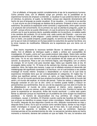 Con el alfabeto, el lenguaje cambió completamente el eje de la experiencia humana.
Como primera cosa, con el alfabeto surge por primera vez la posibilidad en la
experiencia humana de empezar a entender, a visualizar lo que podemos llamar el self,
el individuo, la persona, el sujeto, la identidad, porque eso depende directamente del
hecho de que el lenguaje se pueda visualizar. Si se visualiza – no importa si se escribe
– lo que ocurre es que el lenguaje se destaca de la persona. Empieza a tener una vida
autónoma. Se produce la separación entre conocido y cognoscente, entre quién conoce
y el producto del conocimiento. Es la primera vez que se plantea la pregunta ¿quién es
el self? porque ahora se puede diferenciar y lo que la persona hizo queda estable. Por
primera vez lo que la persona decía, quedaba estable con la escritura, no estaba sujeto
a los cambios del contexto. En el mundo oral, cada cuento del Chamán – que era una
persona de autoridad, el jefe religioso – podía cambiar incluso si había un relámpago.
Con un texto, uno puede enojarse, puede pegarle, no serviría de nada. Esa es la razón
por la que en todo el medioevo en Europa existió la costumbre de quemar los libros; era
la única manera de modificarlos. Diferente era la experiencia que uno tenía con el
Chamán.

   Este hecho importante lo reconoce también Bruner: la distinción entre sujeto y
objeto. Con el alfabeto se distingue sujeto y objeto y ambos son susceptibles de
investigación. El sujeto ¿cómo es? que puede producir este objeto. Sobre todo cambia
completamente el mundo interior. No bien se visualiza el lenguaje la memoria se vuelve
otra cosa. Ya no es una memoria en la cual acordarse de las cosas por el ritmo, la
canción, la secuencia. Pasa a ser una memoria lógica, casi fotográfica, con un ahorro
de energía. En el mundo oral para recordar algo, había que repetirlo todo el día. El
encargado debía contar 14, 18 horas al día siempre las mismas cosas, con la misma
cadencia, ritmo. No había otra manera. Luego con el alfabeto empieza el desarrollo del
metalenguaje del significado conectado a la escritura, con el cual empieza a ser posible
investigar el mundo interior. Empieza a desarrollarse un mundo en el cual toda la
experiencia inmediata tiene que ser conceptualizada en categorías. En ingles hay 12
verbos que significan pensar: yo pienso, yo opino, yo hago hipótesis, yo hablo por
hablar. Es con el mundo escritural que empieza la primera distinción entre el mundo del
sentir y el mundo del explicar, el mundo del pensar. Todos los verbos y categorías del
lenguaje conectan el uno con el otro: cómo un hombre puede hablar y traducir en
pensamientos sus sentimientos. Ese es uno de los aspectos que nos abre el mundo de
la alfabetización: el mundo de cómo organizar el interior, como organizar los
sentimientos, lo que uno piensa, cómo juntar lo uno con lo otro. Cambia la manera de
poner la experiencia en secuencia. Antes del mundo escritural - y sobre ésto quiero
llamar su atención porque es importante por el problema de cómo surgen los trastornos
psicóticos - la manera de secuencializar era muy primitiva, sin ningún orden
cronológico, causal, ni temático. El Chamán cuando cuenta las hazañas del héroe con
que el grupo se identifica no posee ningún orden cronológico. Habla del héroe cuando
ha muerto, después de dos segundos cuando es niño, después nuevamente es viejo y
después tiene 5 años. Es lo que se conoce como narrativa épica, donde no hay ningún
orden cronológico ni causal que signifique que él hizo ésto, lo cual produjo lo que
ocurrió al día siguiente; ni temática, de temas que se combinen. Aparecen
inconsecuencias en los acontecimientos de vida. La secuencia narrativa épica es hecha
momento a momento; deviene del contexto en que se habla. Por eso, la narrativa oral
 