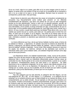 él se va a morir, algo le va a pasar; pero ella no lo ve como imagen como lo vería un
dápico, lo siente como una certeza. El hijo va a morir en un accidente de un momento a
otro o no va a estar en la casa y va ser atropellado. Siempre hace la conexión: no
correspondo y pierdo esta vida que tengo.

    Quiero llamar la atención para diferenciar dos cosas; el compulsivo complaciente se
encuentra muy frecuentemente como actitud para prevenir un no; diferente
completamente del depresivo, que tiene una actitud de uno que se está manejando
porque ya ha sido abandonado. Vamos a verlo con un ejemplo estúpido, sencillo, es
como si tengo miedo de perder mi cartera o si ya le he perdido. Si tengo miedo me la
saco del bolsillo y me la cambio, la tengo amarrada con algo, aventurándome de que no
ocurra algo; si la he perdido estaré preocupado de ¿qué hago esta noche, donde voy a
dormir, no voy a comer, a quién llamo para que me preste? Este último niño, es un niño
realista que quiere irse por su cuenta, pero está con los padres para no tener líos con
ellos, no para que no lo dejen; si ya lo dejaron. Vive años en la misma casa con los
padres, para no tener problemas con ellos. El otro niño es igual de adulto, toda su vida
está orientada a prevenir un abandono que solamente se imagina pero nunca se ha
verificado.

    La misma diferencia que hay y de la que hemos hablado muchas veces, el tema de
la soledad en fóbicos y depresivos. Si ustedes escuchan la historia de desarrollo de
fóbicos y depresivos, los fóbicos siempre hablan de soledad “toda mi infancia estuvo
llena de soledad” siempre imaginada , nunca vivida. Ellos estaban siempre en casa con
los papás, los abuelos, los sobrinos; siempre se les planteaba qué ocurriría si
estuvieran solos; pero nunca estaban solos, una soledad imaginada siempre como algo
que se tenía que prevenir.

       Los Depresivos tienen una soledad experienciada, vivida, nunca se les previno.
Hablan muy poco de eso porque es algo que esta en su condición de vida, es la misma
diferencia más o menos; pero es importante diferenciarla porque muchas veces se
confunden los dos. Mucha gente en los cursos de entrenamiento, cuando ve un cuadro
de abandono, inmediatamente piensa que está frente a un depresivo . Se debe
discriminar si es un abandono imaginado, en el cual toda la vida intenta prevenir el ser
abandonado, es un A4 y no es depresivo. El depresivo es un A3, un niño que se
maneja por su cuenta, que ya vive la pérdida, de ahí el hecho de que nadie lo pueda
abandonar, pues ya fue abandonado y el tiene que vivir sin el padre.

Patrón B: Seguros
        Hay otra categoría que ha sido descrita, la categoría del niño Seguro, con las
sub-categorías B1, B2 y B3. El niño Seguro 1 y 2 pertenece a la categoría de los
evitantes; es un evitante armónico que no está limitado en su manera de actuar, en su
comportamiento, por su estilo vincular . Es por ejemplo un niño que toma iniciativa con
sus padres, iniciativa comunicativa, iniciativa comportamental, de jugar; pero evita o no
se involucra cada vez que la relación se vuelve muy emocional, ahí el niño se separa;
pero toma otra iniciativa, de habar, de hacer cosas. Es un evitante muy armónico, muy
flexible, en donde nada más que un observador muy atento puede notar que cuando la
 