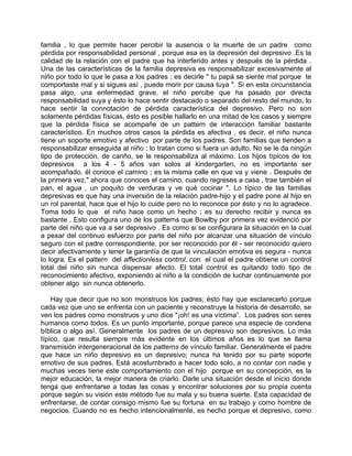familia , lo que permite hacer percibir la ausencia o la muerte de un padre como
pérdida por responsabilidad personal , porque esa es la depresión del depresivo .Es la
calidad de la relación con el padre que ha interferido antes y después de la pérdida .
Una de las características de la familia depresiva es responsabilizar excesivamente al
niño por todo lo que le pasa a los padres ; es decirle " tu papá se siente mal porque te
comportaste mal y si sigues así , puede morir por causa tuya ". Si en esta circunstancia
pasa algo, una enfermedad grave, el niño percibe que ha pasado por directa
responsabilidad suya y ésto lo hace sentir destacado o separado del resto del mundo, lo
hace sentir la connotación de pérdida característica del depresivo. Pero no son
solamente pérdidas físicas, ésto es posible hallarlo en una mitad de los casos y siempre
que la pérdida física se acompañe de un pattern de interacción familiar bastante
característico. En muchos otros casos la pérdida es afectiva , es decir, el niño nunca
tiene un soporte emotivo y afectivo por parte de los padres. Son familias que tienden a
responsabilizar enseguida al niño ; lo tratan como si fuera un adulto. No se le da ningún
tipo de protección, de cariño, se le responsabiliza al máximo. Los hijos típicos de los
depresivos a los 4 - 5 años van solos al kindergarten, no es importante ser
acompañado, él conoce el camino ; es la misma calle en que va y viene . Después de
la primera vez," ahora que conoces el camino, cuando regreses a casa , trae también el
pan, el agua , un poquito de verduras y ve qué cocinar ". Lo típico de las familias
depresivas es que hay una inversión de la relación padre-hijo y el padre pone al hijo en
un rol parental, hace que el hijo lo cuide pero no lo reconoce por ésto y no lo agradece.
Toma todo lo que el niño hace como un hecho ; es su derecho recibir y nunca es
bastante . Esto configura uno de los patterns que Bowlby por primera vez evidenció por
parte del niño que va a ser depresivo . Es como si se configurara la situación en la cual
a pesar del continuo esfuerzo por parte del niño por alcanzar una situación de vínculo
seguro con el padre correspondiente, por ser reconocido por él - ser reconocido quiero
decir afectivamente y tener la garantía de que la vinculación emotiva es segura - nunca
lo logra. Es el pattern del affectionless control, con el cual el padre obtiene un control
total del niño sin nunca dispensar afecto. El total control es quitando todo tipo de
reconocimiento afectivo, exponiendo al niño a la condición de luchar continuamente por
obtener algo sin nunca obtenerlo.

    Hay que decir que no son monstruos los padres; ésto hay que esclarecerlo porque
cada vez que uno se enfrenta con un paciente y reconstruye la historia de desarrollo, se
ven los padres como monstruos y uno dice "¡oh! es una víctima”. Los padres son seres
humanos como todos. Es un punto importante, porque parece una especie de condena
bíblica o algo así. Generalmente los padres de un depresivo son depresivos. Lo más
típico, que resulta siempre más evidente en los últimos años es lo que se llama
transmisión intergeneracional de los patterns de vínculo familiar. Generalmente el padre
que hace un niño depresivo es un depresivo; nunca ha tenido por su parte soporte
emotivo de sus padres. Está acostumbrado a hacer todo solo, a no contar con nadie y
muchas veces tiene este comportamiento con el hijo porque en su concepción, es la
mejor educación, la mejor manera de criarlo. Darle una situación desde el inicio donde
tenga que enfrentarse a todas las cosas y encontrar soluciones por su propia cuenta
porque según su visión este método fue su mala y su buena suerte. Esta capacidad de
enfrentarse, de contar consigo mismo fue su fortuna en su trabajo y como hombre de
negocios. Cuando no es hecho intencionalmente, es hecho porque el depresivo, como
 