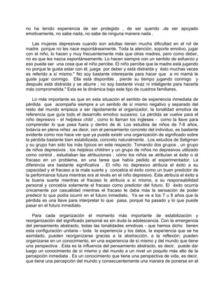 no ha tenido experiencia de ser protegido , de ser querido ,de ser apoyado
emotivamente, no sabe nada, no sabe de ninguna manera nada .

   Las mujeres depresivas cuando son adultas tienen mucha dificultad en el rol de
madre porque no les nace espontáneamente. Toda la atención, soporte emotivo, jugar
con el niño, lo hacen y muy frecuentemente más que otras madres, pero como deber,
no es que les nazca espontáneamente. Lo hacen siempre con un sentido de esfuerzo y
eso puede ser una cosa que el niño percibe. El niño percibe que la madre está jugando
no porque le gusta estar con él, juega por deber y está distraída y ésto muchas veces
es referido a sí mismo." No soy bastante interesante para hacer que a mi mamá le
guste jugar conmigo. Ella está disponible , pierde su tiempo jugando conmigo y
después está distraída y se aburre ; no soy bastante vivaz ni inteligente para hacerla
más comprometida." Esta es la dinámica bajo este tipo de cuadros familiares.

    Lo más importante es que en esta situación el sentido de experiencia inmediata de
pérdida que acompaña siempre a un sentido de sí mismo negativo y separado del
resto del mundo empieza a ser rápidamente el organizador, la tonalidad emotiva de
referencia que guía todo el desarrollo emotivo sucesivo. La pérdida se vuelve para el
niño depresivo - el helpless child , como lo llaman los ingleses - como la llave para
comprender lo que pasa fuera y dentro de él. Los estudios de niños de 7-8 años,
todavía en plena niñez ,es decir, con el pensamiento concreto del individuo, es bastante
evidente como nos hace ver que ya puede existir una organización de significado sobre
la pérdida bastante bien estabilizada, concreto naturalmente . Los estudios de Seligman
y su grupo han sido los más típicos en este respecto. Tomando dos grupos , un grupo
de niños depresivos , los helpless children y un grupo de niños no depresivos utilizado
como control , estudiaban las atribuciones ; cómo los niños se atribuían el éxito o el
fracaso en un problema, en una tarea que había pedido el experimentador. La
diferencia era bastante significativa . El niño no depresivo atribuía el éxito a su
capacidad y el fracaso a la mala suerte y concebía el éxito como un buen predictor de
la performance futura mientras era al revés en el niño depresivo. Este atribuía el éxito a
la buena suerte mientras el fracaso lo atribuía a sí mismo, a su responsabilidad
personal y concebía solamente el fracaso como predictor del futuro. El éxito ocurría
únicamente por casualidad mientras el fracaso le daba más la sensación de poder
predecir lo que podía ocurrir en el futuro inmediato. Ya se ve a los 7 u 8 años que la
pérdida es una llave para interpretar lo que pasa, porqué ha pasado y lo que puede
pasar en el futuro inmediato.

   Para cada organización el momento más importante de estabilización y
reorganización del significado personal es sin duda la adolescencia. Con la emergencia
del pensamiento abstracto, todas las tonalidades emotivas - que hemos dicho tienen
esta configuración unitaria - toda la experiencia y los datos, la experiencia que se ha
asimilado, pueden reorganizarse gracias a la abstracción, a la reflexión; pueden
organizarse en un conocimiento, en una experiencia de sí mismo y del mundo que tiene
una perspectiva . Esta es la influencia del pensamiento abstracto, es decir, puede dar
luego un conocimiento de sí mismo y del mundo a un nivel un poquito más alto de la
percepción inmediata . Es un conocimiento que tiene una perspectiva de vida, es decir,
que tiene una percepción del mundo y consecuentemente una manera de ponerse en el
 
