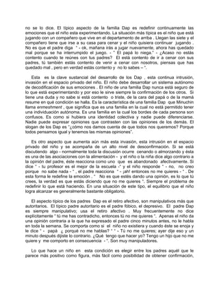 no se lo dice. El típico aspecto de la familia Dap es redefinir continuamente las
emociones que el niño esta experimentando. La situación más típica es el niño que está
jugando con un compañero que vive en el departamento de arriba . Llegan las siete y el
compañero tiene que irse a su casa para cenar y el niño quisiera continuar jugando .
No es que el padre diga “ - ok, mañana irás a jugar nuevamente, ahora has quedado
mal porque se ha interrumpido el juego. - ” El papá lo niega.” - ¿Acaso no estás
contento cuando te reúnes con tus padres? El está contento de ir a cenar con sus
padres, tú también estás contento de venir a cenar con nosotros, piensas que has
quedado mal , pero en verdad estás contento y no lo sabes – “.

    Esta es la clave sustancial del desarrollo de los Dap , esta continua intrusión,
invasión en el espacio privado del niño. El niño debe desarrollar un sistema autónomo
de decodificación de sus emociones . El niño de una familia Dap nunca está seguro de
lo que está experimentando y por eso le sirve siempre la confirmación de los otros. Si
tiene una duda y no sabe si está contento o triste, de la cara del papá o de la mamá
resume en qué condición se halla. Es la característica de una familia Dap que Minuchin
llama enmeshment , que significa que es una familia en la cual no está permitido tener
una individuación autónoma. Es una familia en la cual los bordes de cada persona son
confusos. Es como si hubiera una identidad colectiva y nadie puede diferenciarse.
Nadie puede expresar opiniones que contrasten con las opiniones de los demás. El
slogan de los Dap es “¿cómo nos damos cuenta de que todos nos queremos? Porque
todos pensamos igual y tenemos las mismas opiniones”.

    Es otro aspecto que aumenta aún más esta invasión, esta intrusión en el espacio
privado del niño y se acompaña de un alto nivel de desconfirmación. Si se está
discutiendo algo - normalmente toda la discusión ocurre cenando o almorzando y ésta
es una de las asociaciones con la alimentación - y el niño o la niña dice algo contrario a
la opinión del padre, éste reacciona como uno que es abandonado afectivamente. Si
dice “ - tu profesor es el mejor de la escuela -“ y el niño responde “ - no, no creo
porque no sabe nada - “ , el padre reacciona “ - ¡ah! entonces no me quieres - “ . De
esta forma le redefine la emoción . “ No es que estés dando una opinión, es lo que tú
crees, la verdad es que estás diciendo que no me quieres “. Siempre el problema de
redefinir lo que está haciendo. En una situación de este tipo, el equilibrio que el niño
logra alcanzar es generalmente bastante obligatorio.

   El aspecto típico de los padres Dap es el retiro afectivo, son manipulativos más que
autoritarios. El típico padre autoritario es el padre fóbico, el depresivo. El padre Dap
es siempre manipulativo; usa el retiro afectivo . Muy frecuentemente no dice
explícitamente “ tú me has contradicho, entonces tú no me quieres “. Apenas el niño da
una opinión contraria a la que ha expresado el padre cinco minutos antes, no le habla
en toda la semana. Se comporta como si el niño no existiera y cuando éste se enoja y
le dice “ - papá ¿ porqué no me hablas? “ “ - Tú no me quieres; ayer dije eso y un
minuto después dijiste lo contrario. ¿Qué tengo que hacer yo? Tengo un hijo que no me
quiere y me comporto en consecuencia - “. Son muy manipuladores.

   Lo que hace un niño en esta condición es elegir entre los padres aquél que le
parece más positivo como figura, más fácil como posibilidad de obtener confirmación,
 