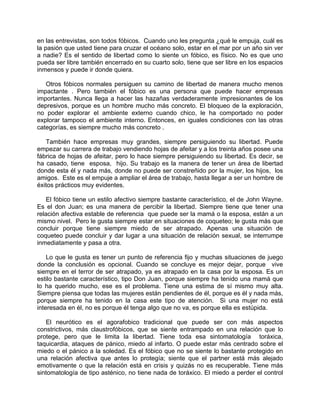 en las entrevistas, son todos fóbicos. Cuando uno les pregunta ¿qué le empuja, cuál es
la pasión que usted tiene para cruzar el océano solo, estar en el mar por un año sin ver
a nadie? Es el sentido de libertad como lo siente un fóbico, es físico. No es que uno
pueda ser libre también encerrado en su cuarto solo, tiene que ser libre en los espacios
inmensos y puede ir donde quiera.

   Otros fóbicos normales persiguen su camino de libertad de manera mucho menos
impactante . Pero también el fóbico es una persona que puede hacer empresas
importantes. Nunca llega a hacer las hazañas verdaderamente impresionantes de los
depresivos, porque es un hombre mucho más concreto. El bloqueo de la exploración,
no poder explorar el ambiente externo cuando chico, le ha comportado no poder
explorar tampoco el ambiente interno. Entonces, en iguales condiciones con las otras
categorías, es siempre mucho más concreto .

   También hace empresas muy grandes, siempre persiguiendo su libertad. Puede
empezar su carrera de trabajo vendiendo hojas de afeitar y a los treinta años posee una
fábrica de hojas de afeitar, pero lo hace siempre persiguiendo su libertad. Es decir, se
ha casado, tiene esposa, hijo. Su trabajo es la manera de tener un área de libertad
donde esta él y nada más, donde no puede ser constreñido por la mujer, los hijos, los
amigos. Este es el empuje a ampliar el área de trabajo, hasta llegar a ser un hombre de
éxitos prácticos muy evidentes.

    El fóbico tiene un estilo afectivo siempre bastante característico, el de John Wayne.
Es el don Juan; es una manera de percibir la libertad. Siempre tiene que tener una
relación afectiva estable de referencia que puede ser la mamá o la esposa, están a un
mismo nivel. Pero le gusta siempre estar en situaciones de coqueteo; le gusta más que
concluir porque tiene siempre miedo de ser atrapado. Apenas una situación de
coqueteo puede concluir y dar lugar a una situación de relación sexual, se interrumpe
inmediatamente y pasa a otra.

    Lo que le gusta es tener un punto de referencia fijo y muchas situaciones de juego
donde la conclusión es opcional. Cuando se concluye es mejor dejar, porque vive
siempre en el terror de ser atrapado, ya es atrapado en la casa por la esposa. Es un
estilo bastante característico, tipo Don Juan, porque siempre ha tenido una mamá que
lo ha querido mucho, ese es el problema. Tiene una estima de sí mismo muy alta.
Siempre piensa que todas las mujeres están pendientes de él, porque es él y nada más,
porque siempre ha tenido en la casa este tipo de atención. Si una mujer no está
interesada en él, no es porque él tenga algo que no va, es porque ella es estúpida.

   El neurótico es el agorafobico tradicional que puede ser con más aspectos
constrictivos, más claustrofóbicos, que se siente entrampado en una relación que lo
protege, pero que le limita la libertad. Tiene toda esa sintomatología toráxica,
taquicardia, ataques de pánico, miedo al infarto. O puede estar más centrado sobre el
miedo o el pánico a la soledad. Es el fóbico que no se siente lo bastante protegido en
una relación afectiva que antes lo protegía; siente que el partner está más alejado
emotivamente o que la relación está en crisis y quizás no es recuperable. Tiene más
sintomatología de tipo asténico, no tiene nada de toráxico. El miedo a perder el control
 