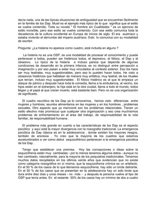 decía nada, una de las típicas situaciones de ambiguedad que se encuentran fácilmente
en la familia de los Dap. Musil es el ejemplo más típico de lo que significa que el estilo
se vuelve contenido. Toda su novela " El hombre sin Cualidades " es un ejercicio de
estilo increíble, pero ese estilo se vuelve contenido. Con ese estilo comunica toda la
decadencia de la cultura occidental en Europa de inicios de siglo. El era austríaco y
estaba viviendo el derrumbe del imperio austríaco. Esto lo comunica con su modalidad
de escribir.

Pregunta: ¿La histeria no aparece como cuadro, está incluida en alguno ?

    La histeria no es una OSP, es una modalidad de procesar el conocimiento y puede
pertenecer a todos, pueden ser histéricos todos, el depresivo, el fóbico, el Dap y el
obsesivo. Lo típico de la histeria e incluso parece que depende de algunas
condiciones de desarrollo en la primera infancia, es no distinguir entre percepción e
imaginación y por eso pasan a estar muy vinculados al contexto exterior. Eso los hace
ser muy teatrales, muy sugestionables, pero eso lo pueden hacer todos. He visto a
obsesivos histéricos que hablaban de manera muy enfática, muy teatral, de los rituales
que tenían, incluso muy sugestionables . El fóbico histérico es al que le empieza un
ataque de pánico y después hace toda la comedia, llama a la ambulancia, al vecino, los
hijos están en el extranjero, la hija está en la otra ciudad, llama a todo el mundo, todos
llegan y el papá al que creían muerto, está bastante bien. Pero no es una organización
de significado.

   El cuadro neurótico de los Dap ya lo conocemos, hemos visto diferencias entre
mujeres y hombres; asuntos alimentarios en las mujeres y en los hombres , problemas
sexuales. Otro aspecto que ya mencioné son los problemas relacionales. Tienen un
estilo afectivo más promiscuo que cualquier otra organización y eso crea muchísimos
problemas de enfrentamiento en el área del trabajo, de responsabilidad de la vida
familiar, de responsabilidad humana .

   El problema más grande en cuanto a las características de los Dap es el aspecto
psicótico y aquí está la mayor divergencia con la nosografia tradicional. La emergencia
psicótica de Dap clásica es en la adolescencia , donde existen los mayores riesgos,
también de anorexia . Yo creo que la mayoría de los cuadros que estamos
acostumbrados a ver como debut esquizofrénico pertenecen a la emergencia psicótica
de los Dap .

   Tengo que establecer una premisa. Hoy las concepciones o ideas sobre la
esquizofrenia están muy cambiadas - por lo menos tenemos algunos datos - aunque no
han cambiado, naturalmente, para la mayoría de los psiquiatras tradicionales. Tenemos
muchos datos recopilados en los últimos veinte años que evidencian que no existe
como categoría nosográfica en sí misma, que la esquizofrenia crónica es un artefacto.
En el 50 % de los casos de lo que llamamos esquizofrenia, hay sólo un brote delirante.
En el 50 % de los casos que se presentan en la adolescencia hay un solo brote que
dura entre diez días y unos meses - no más - y después la persona vuelve al tipo de
OSP que tenía antes. En el restante 50% de los casos hay un mínimo de dos a cuatro
 