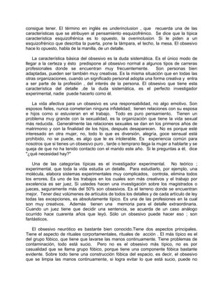 consigue tener. El término en inglés es underinclusion , que recuerda una de las
características que se atribuyen al pensamiento esquizofrénico. Se dice que la típica
característica esquizofrénica es lo opuesto, la overinclusion. Si le piden a un
esquizofrénico que describa la puerta, pone la lámpara, el techo, la mesa. El obsesivo
hace lo opuesto, habla de la manilla, de un detalle.

    La característica básica del obsesivo es la duda sistemática. Es el único modo de
llegar a la certeza y ésto predispone al obsesivo normal a algunos tipos de carreras
profesionales donde se encuentran muy frecuentemente.             Son personas bien
adaptadas, pueden ser también muy creativas. Es la misma situación que en todas las
otras organizaciones, cuando un significado personal adopta una forma creativa y entra
a ser parte de la profesión , del interés de la persona. El obsesivo que tiene esta
característica del detalle ,de la duda sistemática, es el perfecto investigador
experimental, nadie puede hacerlo como él.

    La vida afectiva para un obsesivo es una responsabilidad, no algo emotivo. Son
esposos fieles, nunca cometerían ninguna infidelidad; tienen relaciones con su esposa
e hijos como si estuvieran en el trabajo. Todo es puro pensamiento. Tienen un
problema muy grande con la sexualidad, es la organización que tiene la vida sexual
más reducida. Generalmente las relaciones sexuales se dan en los primeros años de
matrimonio y con la finalidad de los hijos, después desaparecen. No es porque esté
interesado en otra mujer, no, todo lo que es diversión, alegría, goce sensual está
prohibido, no se puede, es algo que le es intolerable. Es experiencia común para
nosotros que si tienes un obsesivo puro , tarde o temprano llega la mujer a hablarte y se
queja de que no ha tenido contacto con el marido este año. Si le preguntas a él, dice
"¿qué necesidad hay?"

   Una de las categorías típicas es el investigador experimental. No teórico ;
experimental, que toda la vida estudia un detalle. Para estudiarlo, por ejemplo, una
molécula, elabora sistemas experimentales muy complicados, controla, elimina todos
los errores. Es uno de los trabajos en los cuales son más creativos y el trabajo por
excelencia es ser juez. Si ustedes hacen una investigación sobre los magistrados o
jueces, seguramente más del 50% son obsesivos. Es el terreno donde se encuentran
mejor. Tener diez volúmenes de artículos de todos los detalles y de cada artículo de ley
todas las excepciones, es absolutamente típico. Es una de las profesiones en la cual
son muy creativos. Además tienen una memoria para el detalle extraordinaria.
Cuando un juez tiene que decidir una sentencia, se acuerda de un caso análogo
ocurrido hace cuarenta años que leyó. Sólo un obsesivo puede hacer eso ; son
fantásticos.

   El obsesivo neurótico es bastante bien conocido.Tiene dos aspectos principales.
Tiene el aspecto de rituales corportamentales, rituales de acción . El más típico es el
del grupo fóbico, que tiene que lavarse las manos continuamente. Tiene problemas de
contaminación, todo está sucio. Pero no es el obsesivo más típico, no es por
casualidad que se llama grupo fóbico, porque tiene una componente fóbica bastante
evidente. Sobre todo tiene una construcción fóbica del espacio, es decir, el obsesivo
que se limpia las manos continuamente, si logra evitar lo que está sucio, puede no
 