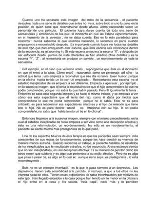 Cuando uno ha separado esta imagen del resto de la secuencia , el paciente
descubre toda una serie de detalles que antes no veía, sobre todo si uno lo pone en la
posición de quien tiene que reconstruírse desde afuera, como razonando sobre un
personaje de una película. El paciente logra darse cuenta de toda una serie de
sensaciones y emociones de las que, al momento en que las estaba experimentando,
en el momento de la vivencia , no se daba cuenta. Eso es lo más paradójico para
nosotros : nunca sabemos lo que estamos haciendo, lo sabemos en parte cuando
empezamos a reconstruírlo después. Es importante cuando logra ver todos los detalles
de este tipo que han enriquecido esta escena, que esta escena sea recolocada dentro
de la secuencia, es el zooming in. Si esta escena antes era la escena “X”, y después de
ser enfocada desde puntos de vista diferentes se han añadido otros detalles y es la
escena “Y”, “Z” , al reinsertarla se produce un cambio , un reordenamiento de toda la
secuencia.

    Por ejemplo, en el caso que veíamos antes , supongamos que éste es el momento
en que él entró a la casa. Cómo entró - razonando como un personaje del cine - la
actitud que tenía ; uno empieza a reconstruir que ese día no tenía buen humor, porque
en la oficina había tenido un lío con un empleado . Reinsertando esta escena ya el
estallido inexplicable de ira empieza a ser diferente. Empieza a aparecer , por ejemplo ,
en la sucesiva imagen, que él tenia la expectativa de que el hijo comprendiera lo que no
podía comprender, porque no sabía lo que había pasado. Pero él igualmente la tenía .
Entonces se saca esta segunda imagen y se hace el mismo trabajo, y se empieza a ver
cómo era esta expectativa que él tenia del hijo, como él daba por hecho que
comprendiera lo que no podía comprender porque no lo sabía. Esto no es para
criticarlo, es para reconstruir sus expectativas afectivas y el tipo de relación que tiene
con el hijo. No es para decirle “usted          es irracional con su hijo, él no podía
comprenderle, no sabía que había tenido un lío en la oficina” .

   Entonces llegamos a la sucesiva imagen, siempre con el mismo procedimiento, en la
cual el estallido inexplicable de rabia empieza a ser visto como una decepción afectiva y
ésto es una reformulación, un reordenamiento. No sólo es un reordenamiento, el
paciente se siente mucho más protagonista de lo que pasó.

   Uno de los aspectos básicos de esta terapia es que los pacientes sean siempre más
conscientes de sus reglas de funcionamiento, porque les hace percibir su vivencia de
manera menos extraña. Cuando iniciamos el trabajo, el paciente hablaba de estallidos
de ira inexplicables que le resultaban extraños, no los reconocía. Ahora estamos viendo
que no son inexplicables, es una decepción afectiva. Es su manera de percibir cómo los
otros tienen que cuidarlo y es algo que pertenece a su estilo afectivo . Pero no es algo
que pasa a pesar de, es algo en lo cual él, aunque no lo sepa, es protagonista , lo está
reconstruyendo .

    Este no es un ejemplo inventado, es lo que le pasa siempre a un depresivo. Los
depresivos tienen esta sensibilidad a la pérdida, al rechazo, a que a los otros no les
interesa nada de ellos. Tienen estas explosiones de rabia incontrolables por motivos de
este tipo. Han llegado enojados a la casa porque han tenido un lío menor en la oficina y
el hijo entra en la casa y los saluda, “hola papá”, nada más y lo perciben
 