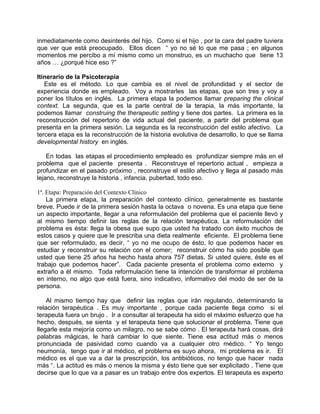 inmediatamente como desinterés del hijo. Como si el hijo , por la cara del padre tuviera
que ver que está preocupado. Ellos dicen “ yo no sé lo que me pasa ; en algunos
momentos me percibo a mí mismo como un monstruo, es un muchacho que tiene 13
años … ¿porqué hice eso ?”

Itinerario de la Psicoterapia
   Este es el método. Lo que cambia es el nivel de profundidad y el sector de
experiencia donde es empleado. Voy a mostrarles las etapas, que son tres y voy a
poner los títulos en inglés. La primera etapa la podemos llamar preparing the clinical
context. La segunda, que es la parte central de la terapia, la más importante, la
podemos llamar construing the therapeutic setting y tiene dos partes. La primera es la
reconstrucción del repertorio de vida actual del paciente, a partir del problema que
presenta en la primera sesión. La segunda es la reconstrucción del estilo afectivo. La
tercera etapa es la reconstrucción de la historia evolutiva de desarrollo, lo que se llama
developmental history en inglés.

    En todas las etapas el procedimiento empleado es profundizar siempre más en el
problema que el paciente presenta . Reconstruye el repertorio actual , empieza a
profundizar en el pasado próximo , reconstruye el estilo afectivo y llega al pasado más
lejano, reconstruye la historia , infancia, pubertad, todo eso.

1ª. Etapa: Preparación del Contexto Clínico
    La primera etapa, la preparación del contexto clínico, generalmente es bastante
breve. Puede ir de la primera sesión hasta la octava o novena. Es una etapa que tiene
un aspecto importante, llegar a una reformulación del problema que el paciente llevó y
al mismo tiempo definir las reglas de la relación terapéutica. La reformulación del
problema es ésta: llega la obesa que supo que usted ha tratado con éxito muchos de
estos casos y quiere que le prescriba una dieta realmente eficiente. El problema tiene
que ser reformulado, es decir, “ yo no me ocupo de ésto, lo que podemos hacer es
estudiar y reconstruir su relación con el comer; reconstruir cómo ha sido posible que
usted que tiene 25 años ha hecho hasta ahora 757 dietas. Si usted quiere, éste es el
trabajo que podemos hacer”. Cada paciente presenta el problema como externo y
extraño a él mismo. Toda reformulación tiene la intención de transformar el problema
en interno, no algo que está fuera, sino indicativo, informativo del modo de ser de la
persona.

    Al mismo tiempo hay que definir las reglas que irán regulando, determinando la
relación terapéutica . Es muy importante , porque cada paciente llega como si el
terapeuta fuera un brujo . Ir a consultar al terapeuta ha sido el máximo esfuerzo que ha
hecho, después, se sienta y el terapeuta tiene que solucionar el problema. Tiene que
llegarle esta mejoría como un milagro, no se sabe cómo . El terapeuta hará cosas, dirá
palabras mágicas, le hará cambiar lo que siente. Tiene esa actitud más o menos
pronunciada de pasividad como cuando va a cualquier otro médico. “ Yo tengo
neumonía, tengo que ir al médico, el problema es suyo ahora, mi problema es ir. El
médico es el que va a dar la prescripción, los antibióticos, no tengo que hacer nada
más “. La actitud es más o menos la misma y ésto tiene que ser explicitado . Tiene que
decirse que lo que va a pasar es un trabajo entre dos expertos. El terapeuta es experto
 