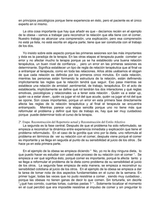 en principios psicológicos porque tiene experiencia en ésto, pero el paciente es el único
experto en sí mismo.

   La otra cosa importante que hay que añadir es que - decíamos recién en el ejemplo
de la obesa - vamos a trabajar para reconstruir la relación que ella tiene con el comer.
Nuestro trabajo es alcanzar una comprensión, una explicación, pero esa comprensión
no está ya lista, no está escrita en alguna parte; tiene que ser construída con el trabajo
de los dos.

   Yo insisto sobre este aspecto porque las primeras sesiones son las más importantes
y ésta es la paradoja de la terapia. En las otras etapas el terapeuta puede cometer un
error y no afectar mucho la terapia porque ya se ha establecido una buena relación
terapéutica, un buen nivel de confianza , pero un error en las primeras sesiones es
determinante. Significa establecer un tipo de regla de relación terapéutica que al final va
a entrampar al terapeuta, como en toda las relaciones. Años atrás usábamos el slogan
de que cada relación es definida por los primeros cinco minutos. En cada relación,
mientras las personas están formando la estructura de la relación, están definiendo
implícitamente las reglas que la relación tendrá que seguir. Eso pasa mientras se
establece una relación de amistad ,sentimental, de trabajo, terapéutica. En el acto de
establecerla, implícitamente se define qué rol tendrán los dos interactores y qué reglas
emotivas, psicológicas y relacionales va a tener esta relación . Quién va a estar up,
quién va a estar down , quién va jugar el rol del que acude, quién va jugar el rol del que
se opone. Son cosas importantes, porque un error en esta primera fase directamente
afecta las reglas de la relación terapéutica y al final el terapeuta se encuentra
entrampado. Mientras parece una etapa sencilla porque uno no tiene más que
reformular el problema y definir qué tipo de trabajo es, hay que ser muy cuidadoso
porque puede determinar todo el curso de la terapia.

2ª. Etapa: Reconstrucción del Repertorio actual y Reconstrucción del Estilo Afectivo
    La segunda es la fase central. Después de que el problema ha sido reformulado, se
empieza a reconstruir la dinámica entre experiencia inmediata y explicación que tiene el
problema reformulado. En el caso de la gordita que vino por la dieta, uno reformula el
problema en términos de ver su relación con el comer, después viene porqué el comer
es importante y se llega en seguida al punto de su sensibilidad al juicio de los otros . Se
hace ya en esta primera parte.

    En el ejemplo de la obesa se empieza diciendo “ No, yo no le doy ninguna dieta, lo
que puedo hacer es estudiar con usted este proceso de su relación con el comer “. Se
empieza a ver qué significa ésto, porqué comer es importante, porqué la afecta tanto y
se llega a reformular el problema de la dieta como problema de su sensibilidad al juicio
de los otros. La segunda fase empieza de esta manera, se empieza a reconstruir su
sensibilidad cotidiana al juicio de los otros. En el ejemplo de la obesa se empieza a dar
la tarea de tomar nota de dos aspectos fundamentales en el curso de la semana. En
primer lugar, todas las veces que no pudo resistirse a comer , siendo muy cuidadoso ,
porque las obesas no tienen ganas de decir lo que comen. Sin torturarla, sin decirle
“¿qué has comido, cuantas tortas, cuántas pastas ? “ . Solamente localizar el momento
en el cual percibió que era imposible resistirse al impulso de comer y sin preguntar lo
 