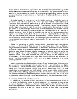 mucho más en las relaciones significativas. En relaciones no significativas hay mucho
mayor flexibilidad. Por ejemplo, en el caso de un depresivo, una cosa típica de su estilo
afectivo es que nunca toma la iniciativa de empezar una relación. Esto aparece siempre
en las significativas, en las relaciones no significativas él no tiene problemas en tomar la
iniciativa.

   De cada relación se reconstruye la formación, cómo se estableció, cómo se
conocieron y se estudia el período de tiempo que duró y cómo pasó desde que se
conocieron hasta que llegaron a establecer un tipo de relación muy especial, exclusiva,
como es una relación sentimental afectiva. Es importante, porque en la formación
ustedes logran reconstruir la regla de los cinco minutos que les decía antes, la misma
que ocurre en la primera etapa. Estudiando cómo establecieron una relación, ustedes
pueden estudiar las reglas implícitas que después han determinado el curso de la
relación misma. A partir de ésto se estudia - una vez que se ha reconstruído estas
reglas - cómo se ha mantenido la relación en el tiempo. Es importante ver todas las
crisis que han ocurrido en el curso del mantenimiento y cómo la pareja ha sido capaz
de reorganizar la relación hasta llegar a la crisis que no fue reversible y que no pudo ser
reorganizada y terminó con la ruptura, la separación. Hay que reconstruir muy bien la
separación.

   Estas tres etapas de formación, mantenimiento y separación van traducidas en
escenas, en la moviola y ésta siempre tiene que hacer dentro-fuera , objetivo -
subjetivo como lo es en todo entrenamiento en flexibilidad. El análisis del estilo afectivo
es muy importante , porque la mayoría de las veces el paciente llega a un cambio de
punto de vista sobre sí mismo notable, porque se empieza a experimentar lo que
llamamos significado personal. Ya había empezado a percibir mientras reconstruía el
repertorio actual , que éste problema del juicio era mayor con las personas más
significativas . Lo común de eso era que el sentido de sí misma - si nos referimos a la
obesa - era siempre oscilante, muy frágil , como si no tuviera un sentido de sí misma
sin espejarse en los otros.

   Cuando reconstruímos el estilo afectivo, el significado personal es el descubrimiento
que el paciente hace, porque por primera vez en su vida ve que existe toda una lógica,
una coherencia . En 15 años de carrera afectiva nunca había pensado en eso, nunca
había visto todo este material, que es muy emotivo, desde este punto de vista.
Usualmente la reconstrucción del estilo afectivo puede tomar mucho tiempo, cuatro,
cinco, siete meses; el timing lo pone el paciente. Generalmente a este nivel se obtiene
una mejoría completa del problema originario . En caso de una obesa, es mucho más
independiente del juicio del otro, decide espontáneamente hacer una dieta y adelgaza.

3ª. Etapa: Reconstrucción de la Historia evolutiva
   La mayoría de los pacientes, yo diría más del 50%, a este nivel interrumpen la terapia
. No pasan por la tercera etapa, la historia evolutiva. Un terapeuta no tendría que
convencer al paciente a hacer una historia evolutiva por muchas razones. Primero,
porque es la parte más emocional de toda la terapia . Es la etapa que produce más
turbulencias emotivas y no es justo obligar a alguien a hacer algo que produce
sufrimiento.
 