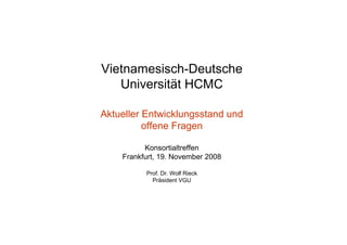 Vietnamesisch-Deutsche
   Universität HCMC

Aktueller Entwicklungsstand und
          offene Fragen

          Konsortialtreffen
    Frankfurt, 19. November 2008

          Prof. Dr. Wolf Rieck
            Präsident VGU
 