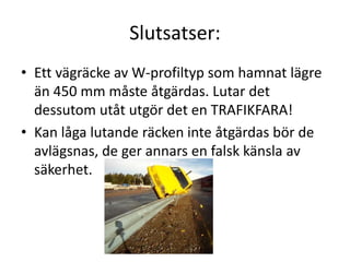 Slutsatser:
• Ett vägräcke av W-profiltyp som hamnat lägre
än 450 mm måste åtgärdas. Lutar det
dessutom utåt utgör det en TRAFIKFARA!
• Kan låga lutande räcken inte åtgärdas bör de
avlägsnas, de ger annars en falsk känsla av
säkerhet.

 