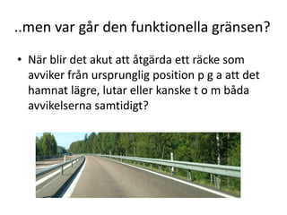 ..men var går den funktionella gränsen?
• När blir det akut att åtgärda ett räcke som
avviker från ursprunglig position p g a att det
hamnat lägre, lutar eller kanske t o m båda
avvikelserna samtidigt?

 