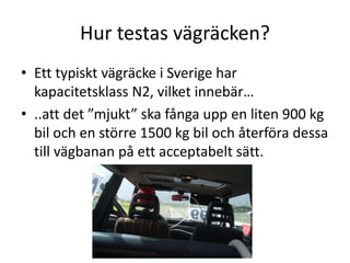 Hur testas vägräcken?
• Ett typiskt vägräcke i Sverige har
kapacitetsklass N2, vilket innebär…
• ..att det ”mjukt” ska fånga upp en liten 900 kg
bil och en större 1500 kg bil och återföra dessa
till vägbanan på ett acceptabelt sätt.

 